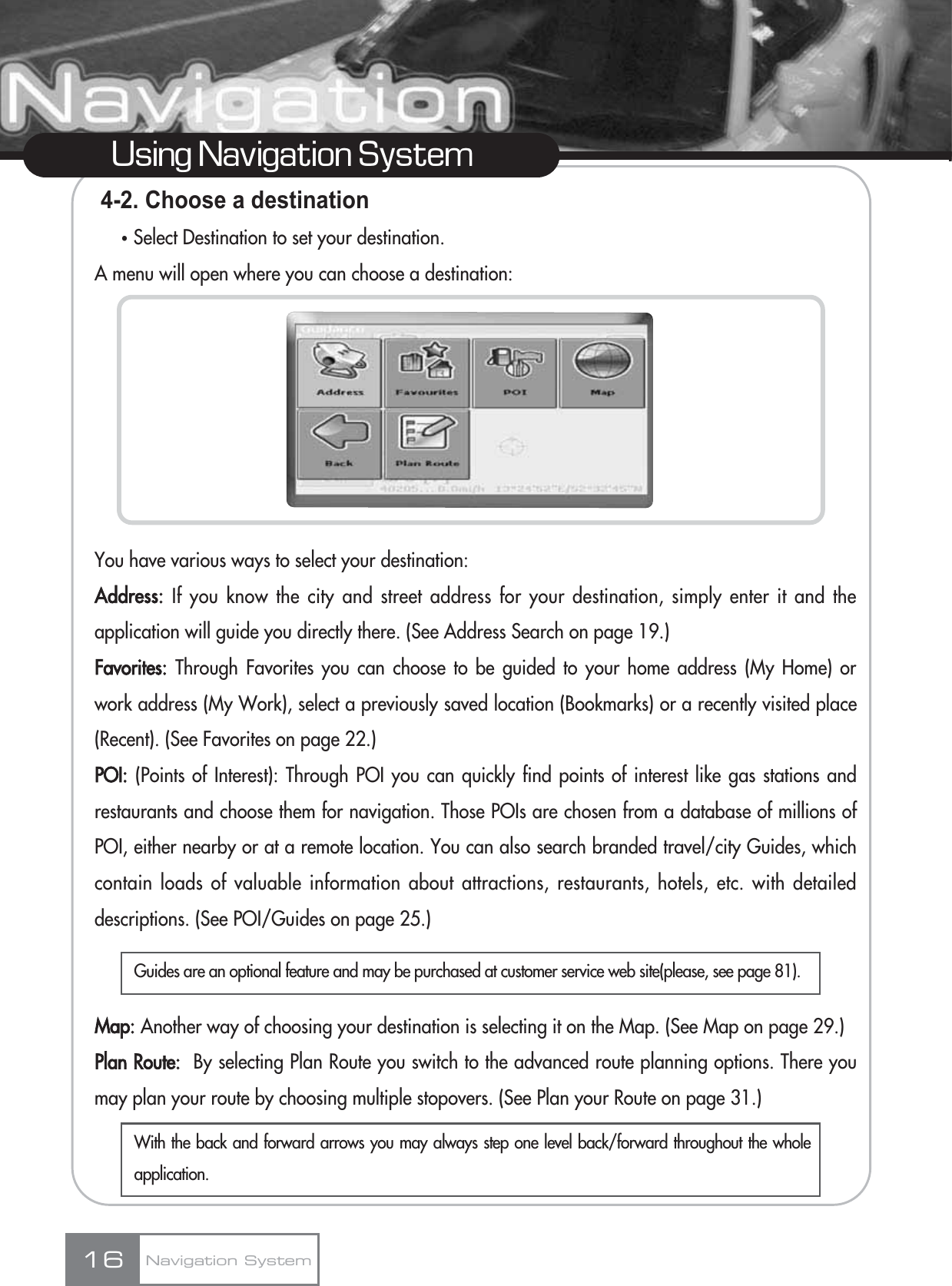 4-2. Choose a destinationҶSelect Destination to set your destination.A menu will open where you can choose a destination:You have various ways to select your destination:Address: If you know the city and street address for your destination, simply enter it and theapplication will guide you directly there. (See Address Search on page 19.)Favorites: Through Favorites you can choose to be guided to your home address (My Home) orwork address (My Work), select a previously saved location (Bookmarks) or a recently visited place(Recent). (See Favorites on page 22.)POI: (Points of Interest): Through POI you can quickly find points of interest like gas stations andrestaurants and choose them for navigation. Those POIs are chosen from a database of millions ofPOI, either nearby or at a remote location. You can also search branded travel/city Guides, whichcontain loads of valuable information about attractions, restaurants, hotels, etc. with detaileddescriptions. (See POI/Guides on page 25.)Map: Another way of choosing your destination is selecting it on the Map. (See Map on page 29.)Plan Route: By selecting Plan Route you switch to the advanced route planning options. There youmay plan your route by choosing multiple stopovers. (See Plan your Route on page 31.)16Using Navigation SystemNavigation SystemGuides are an optional feature and may be purchased at customer service web site(please, see page 81). With the back and forward arrows you may always step one level back/forward throughout the wholeapplication.