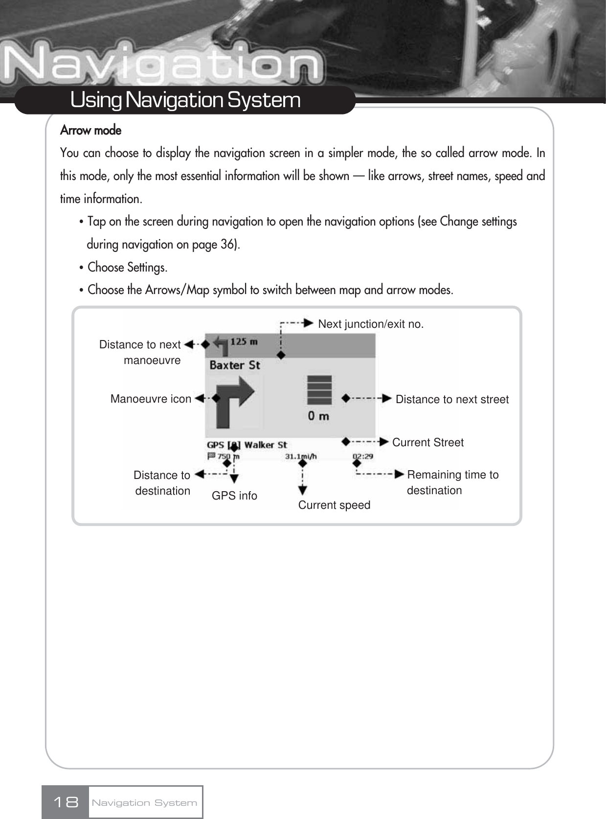 Arrow modeYou can choose to display the navigation screen in a simpler mode, the so called arrow mode. Inthis mode, only the most essential information will be shown — like arrows, street names, speed andtime information.ҶTap on the screen during navigation to open the navigation options (see Change settings during navigation on page 36). ҶChoose Settings.ҶChoose the Arrows/Map symbol to switch between map and arrow modes.18Using Navigation SystemNavigation SystemCurrent speedNext junction/exit no.Distance to next streetCurrent StreetRemaining time to destinationDistance to next manoeuvreManoeuvre iconDistance todestination GPS info