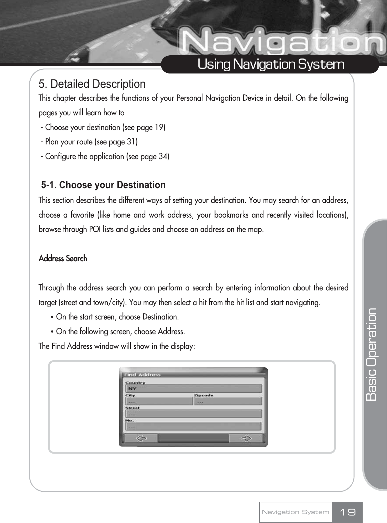 5. Detailed DescriptionThis chapter describes the functions of your Personal Navigation Device in detail. On the followingpages you will learn how to - Choose your destination (see page 19)- Plan your route (see page 31)- Configure the application (see page 34)5-1. Choose your DestinationThis section describes the different ways of setting your destination. You may search for an address,choose a favorite (like home and work address, your bookmarks and recently visited locations),browse through POI lists and guides and choose an address on the map.Address SearchThrough the address search you can perform a search by entering information about the desiredtarget (street and town/city). You may then select a hit from the hit list and start navigating. ҶOn the start screen, choose Destination.ҶOn the following screen, choose Address.The Find Address window will show in the display:19Using Navigation SystemNavigation SystemBasic Operation