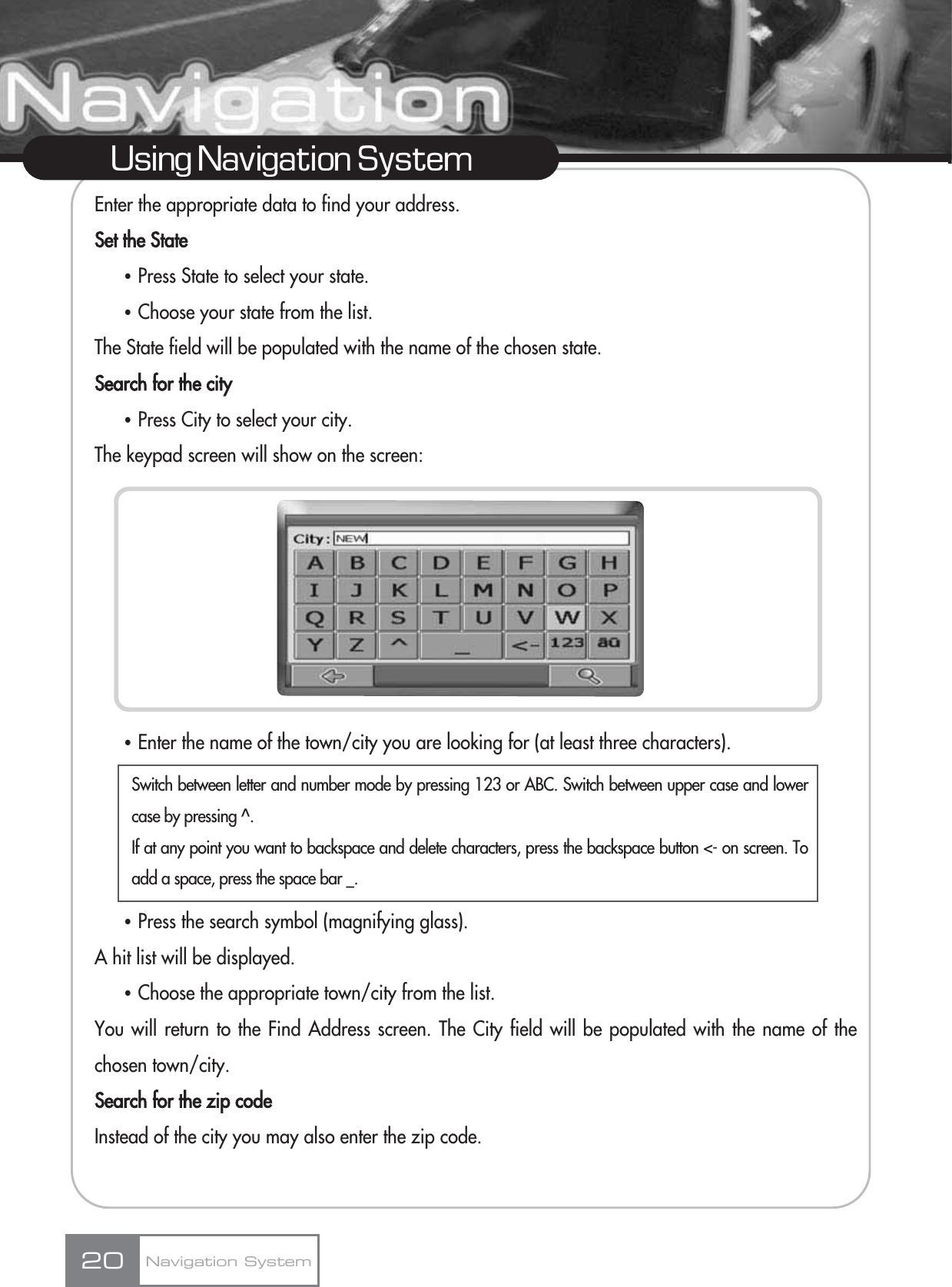 Enter the appropriate data to find your address.Set the StateҶPress State to select your state.ҶChoose your state from the list.The State field will be populated with the name of the chosen state.Search for the cityҶPress City to select your city.The keypad screen will show on the screen:ҶEnter the name of the town/city you are looking for (at least three characters).ҶPress the search symbol (magnifying glass). A hit list will be displayed.ҶChoose the appropriate town/city from the list. You will return to the Find Address screen. The City field will be populated with the name of thechosen town/city.Search for the zip codeInstead of the city you may also enter the zip code.20Using Navigation SystemNavigation SystemSwitch between letter and number mode by pressing 123 or ABC. Switch between upper case and lowercase by pressing ^.If at any point you want to backspace and delete characters, press the backspace button &lt;- on screen. Toadd a space, press the space bar _.