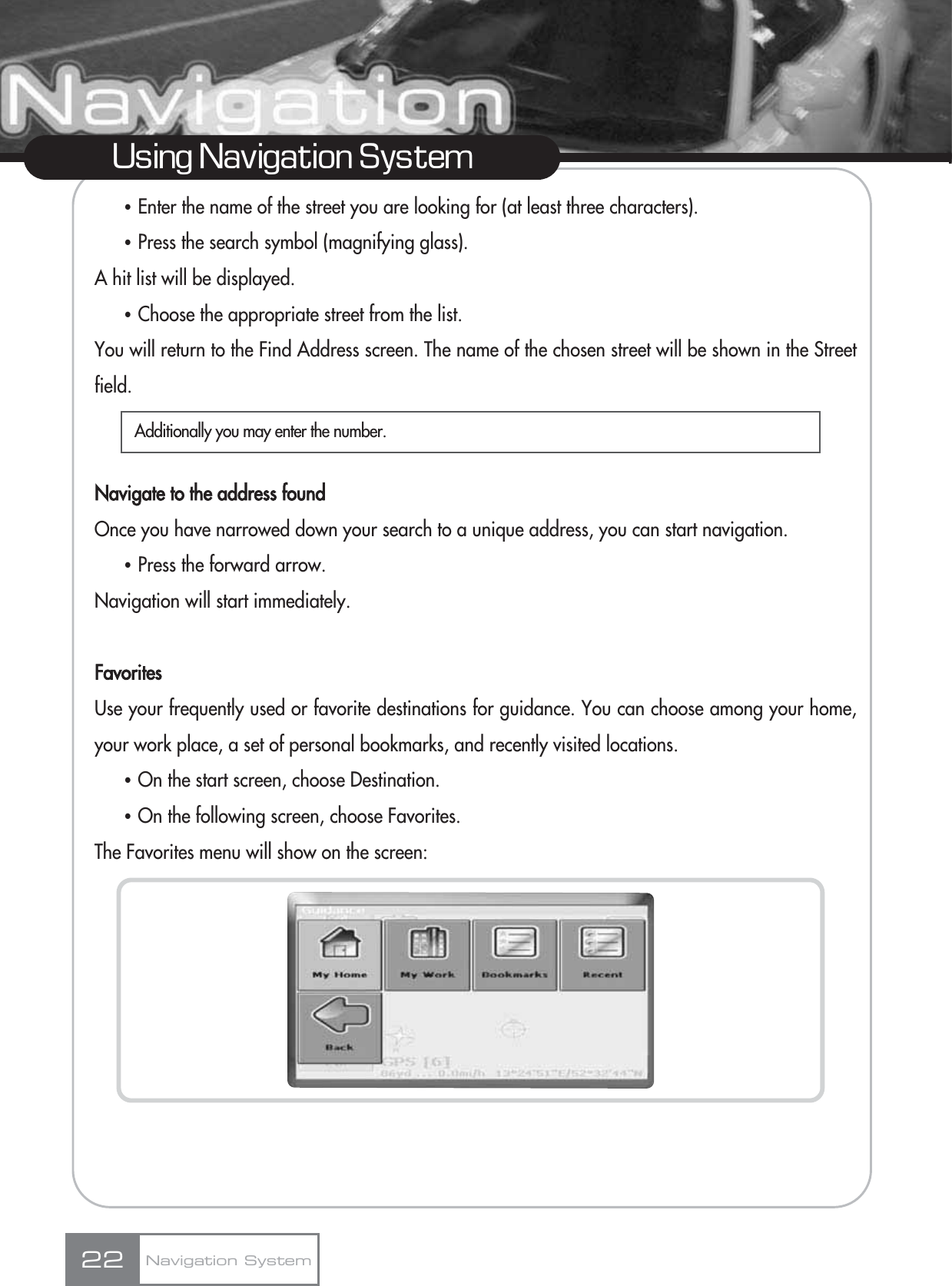 ҶEnter the name of the street you are looking for (at least three characters).ҶPress the search symbol (magnifying glass). A hit list will be displayed.ҶChoose the appropriate street from the list. You will return to the Find Address screen. The name of the chosen street will be shown in the Streetfield.Navigate to the address foundOnce you have narrowed down your search to a unique address, you can start navigation.ҶPress the forward arrow.Navigation will start immediately.FavoritesUse your frequently used or favorite destinations for guidance. You can choose among your home,your work place, a set of personal bookmarks, and recently visited locations.ҶOn the start screen, choose Destination.ҶOn the following screen, choose Favorites.The Favorites menu will show on the screen:22Using Navigation SystemNavigation SystemAdditionally you may enter the number.