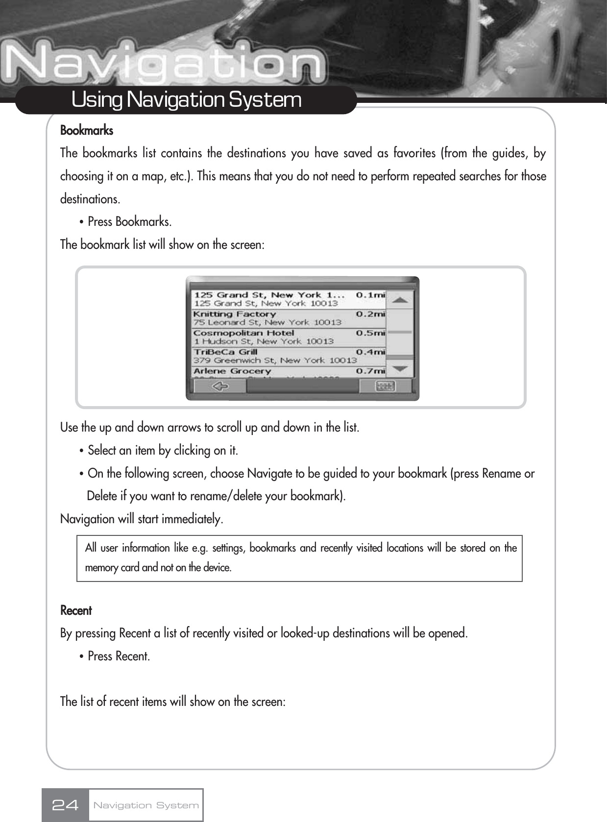 BookmarksThe bookmarks list contains the destinations you have saved as favorites (from the guides, bychoosing it on a map, etc.). This means that you do not need to perform repeated searches for thosedestinations.ҶPress Bookmarks.The bookmark list will show on the screen:Use the up and down arrows to scroll up and down in the list. ҶSelect an item by clicking on it.ҶOn the following screen, choose Navigate to be guided to your bookmark (press Rename or Delete if you want to rename/delete your bookmark).Navigation will start immediately.RecentBy pressing Recent a list of recently visited or looked-up destinations will be opened. ҶPress Recent.The list of recent items will show on the screen:24Using Navigation SystemNavigation SystemAll user information like e.g. settings, bookmarks and recently visited locations will be stored on thememory card and not on the device.