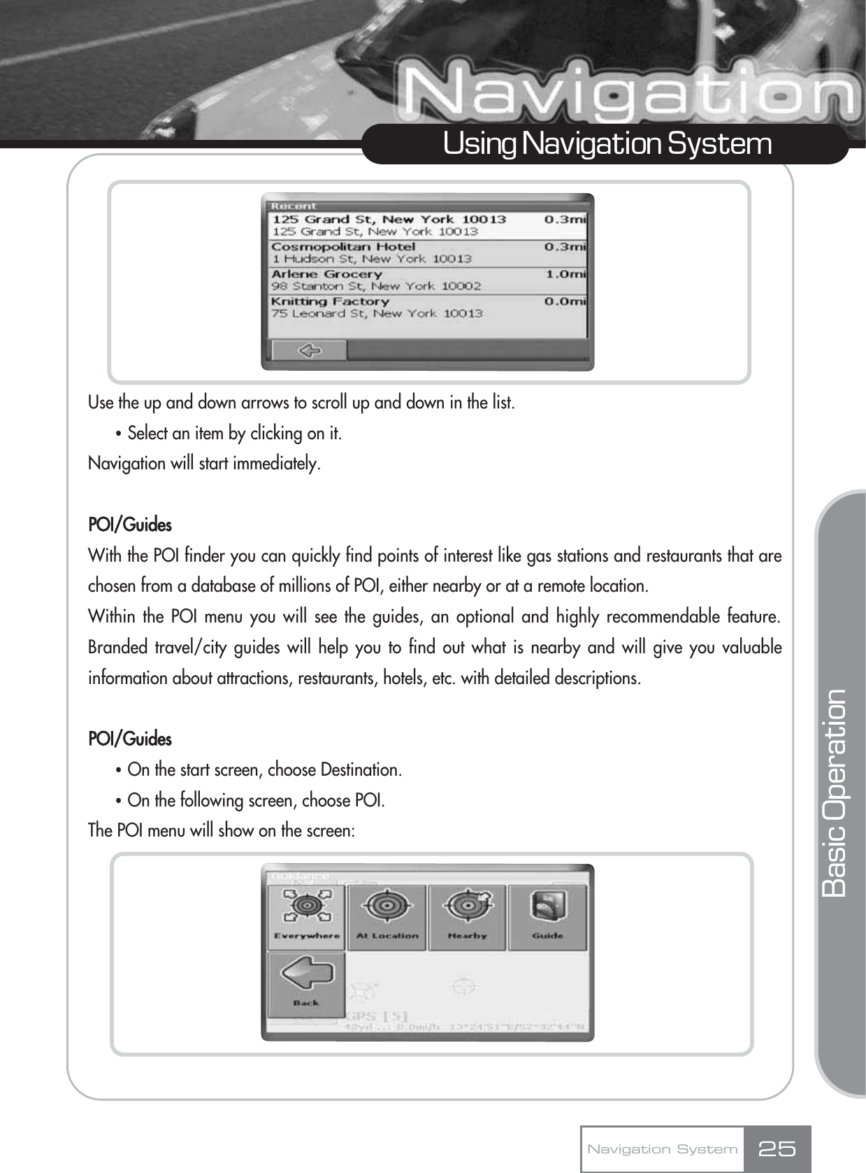 25Using Navigation SystemNavigation SystemUse the up and down arrows to scroll up and down in the list. ҶSelect an item by clicking on it.Navigation will start immediately.POI/GuidesWith the POI finder you can quickly find points of interest like gas stations and restaurants that arechosen from a database of millions of POI, either nearby or at a remote location. Within the POI menu you will see the guides, an optional and highly recommendable feature.Branded travel/city guides will help you to find out what is nearby and will give you valuableinformation about attractions, restaurants, hotels, etc. with detailed descriptions.POI/GuidesҶOn the start screen, choose Destination.ҶOn the following screen, choose POI.The POI menu will show on the screen:Basic Operation