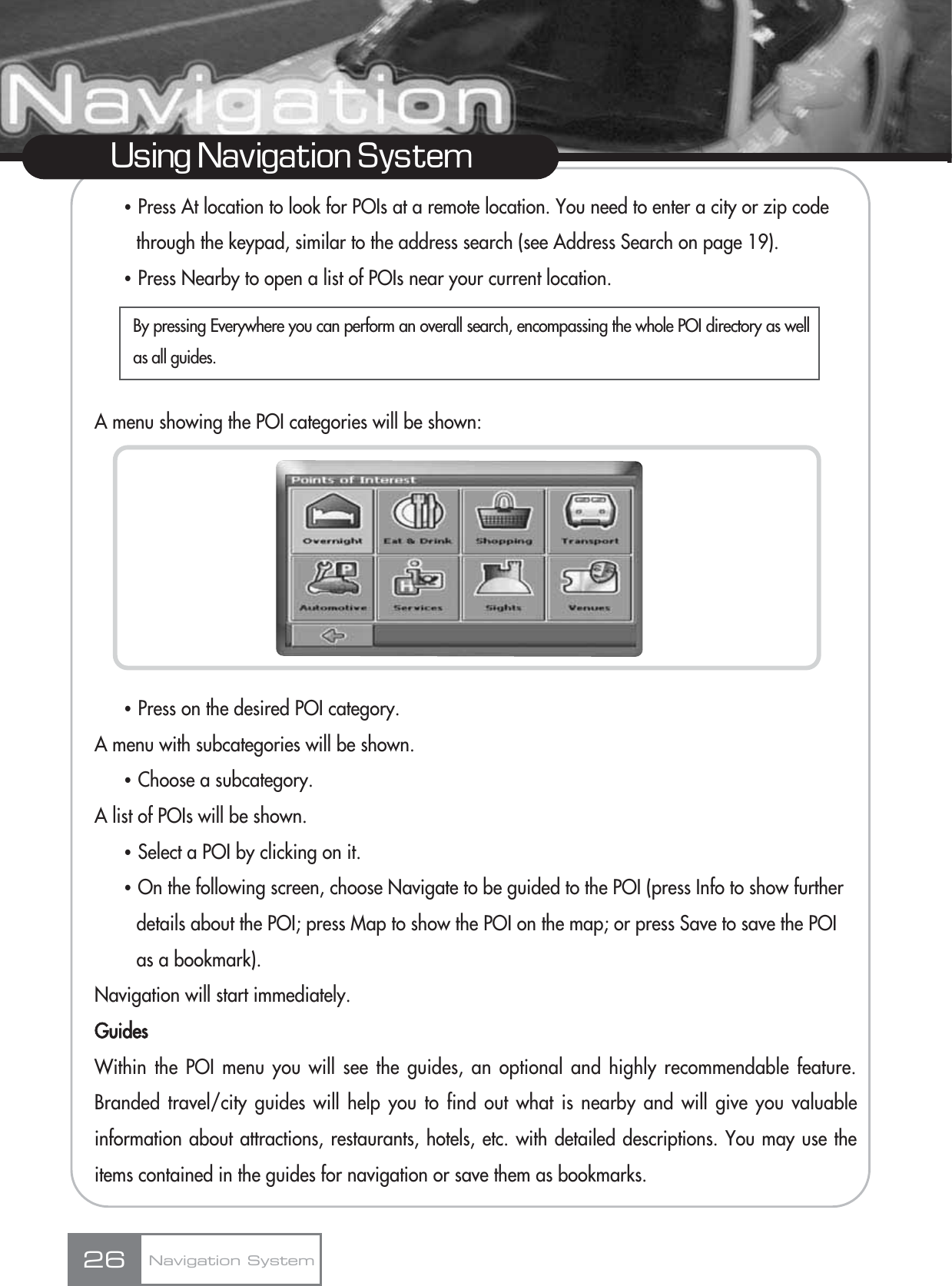 ҶPress At location to look for POIs at a remote location. You need to enter a city or zip code through the keypad, similar to the address search (see Address Search on page 19). ҶPress Nearby to open a list of POIs near your current location.A menu showing the POI categories will be shown:ҶPress on the desired POI category.A menu with subcategories will be shown.ҶChoose a subcategory.A list of POIs will be shown.ҶSelect a POI by clicking on it.ҶOn the following screen, choose Navigate to be guided to the POI (press Info to show further details about the POI; press Map to show the POI on the map; or press Save to save the POI as a bookmark).Navigation will start immediately.GuidesWithin the POI menu you will see the guides, an optional and highly recommendable feature.Branded travel/city guides will help you to find out what is nearby and will give you valuableinformation about attractions, restaurants, hotels, etc. with detailed descriptions. You may use theitems contained in the guides for navigation or save them as bookmarks. 26Using Navigation SystemNavigation SystemBy pressing Everywhere you can perform an overall search, encompassing the whole POI directory as wellas all guides.