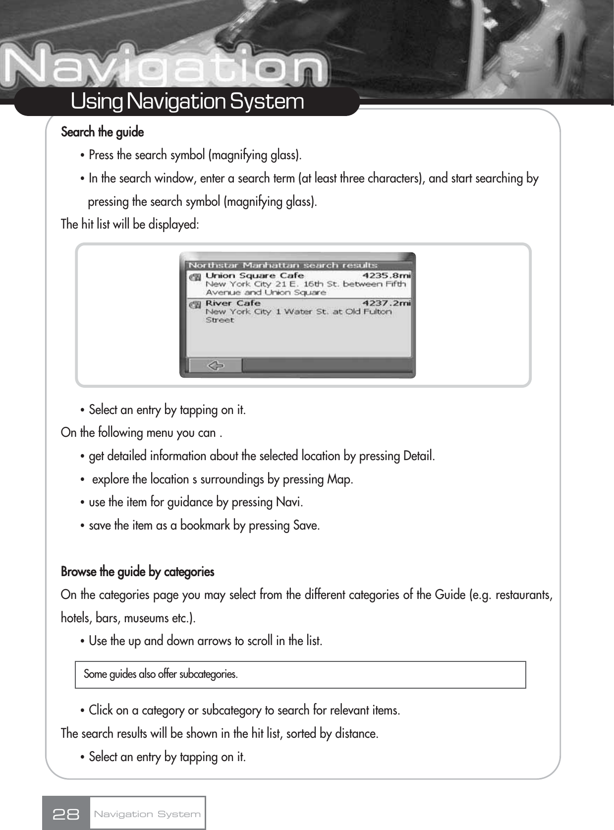 Search the guideҶPress the search symbol (magnifying glass).ҶIn the search window, enter a search term (at least three characters), and start searching by pressing the search symbol (magnifying glass).The hit list will be displayed:ҶSelect an entry by tapping on it.On the following menu you can .Ҷget detailed information about the selected location by pressing Detail.Ҷexplore the location s surroundings by pressing Map.Ҷuse the item for guidance by pressing Navi.Ҷsave the item as a bookmark by pressing Save.Browse the guide by categoriesOn the categories page you may select from the different categories of the Guide (e.g. restaurants,hotels, bars, museums etc.).ҶUse the up and down arrows to scroll in the list.ҶClick on a category or subcategory to search for relevant items.The search results will be shown in the hit list, sorted by distance. ҶSelect an entry by tapping on it.28Using Navigation SystemNavigation SystemSome guides also offer subcategories.