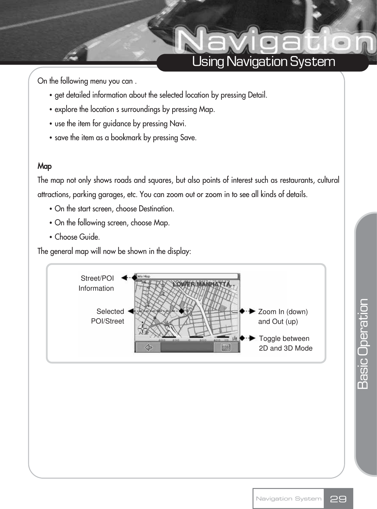 On the following menu you can .Ҷget detailed information about the selected location by pressing Detail.Ҷexplore the location s surroundings by pressing Map.Ҷuse the item for guidance by pressing Navi.Ҷsave the item as a bookmark by pressing Save.MapThe map not only shows roads and squares, but also points of interest such as restaurants, culturalattractions, parking garages, etc. You can zoom out or zoom in to see all kinds of details.ҶOn the start screen, choose Destination.ҶOn the following screen, choose Map.ҶChoose Guide.The general map will now be shown in the display:29Using Navigation SystemNavigation SystemBasic OperationZoom In (down)and Out (up)Toggle between2D and 3D ModeStreet/POIInformationSelectedPOI/Street