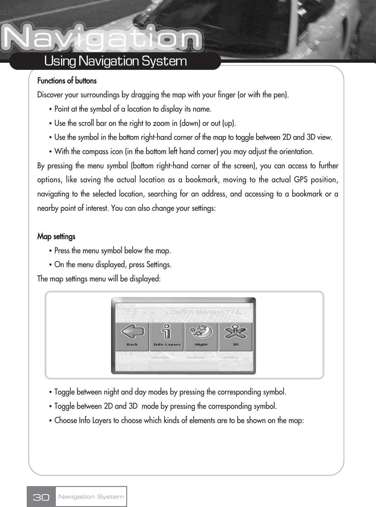 Functions of buttonsDiscover your surroundings by dragging the map with your finger (or with the pen).ҶPoint at the symbol of a location to display its name.ҶUse the scroll bar on the right to zoom in (down) or out (up).ҶUse the symbol in the bottom right-hand corner of the map to toggle between 2D and 3D view.ҶWith the compass icon (in the bottom left hand corner) you may adjust the orientation.By pressing the menu symbol (bottom right-hand corner of the screen), you can access to furtheroptions, like saving the actual location as a bookmark, moving to the actual GPS position,navigating to the selected location, searching for an address, and accessing to a bookmark or anearby point of interest. You can also change your settings:Map settingsҶPress the menu symbol below the map.ҶOn the menu displayed, press Settings. The map settings menu will be displayed:ҶToggle between night and day modes by pressing the corresponding symbol.ҶToggle between 2D and 3D  mode by pressing the corresponding symbol.ҶChoose Info Layers to choose which kinds of elements are to be shown on the map:30Using Navigation SystemNavigation System