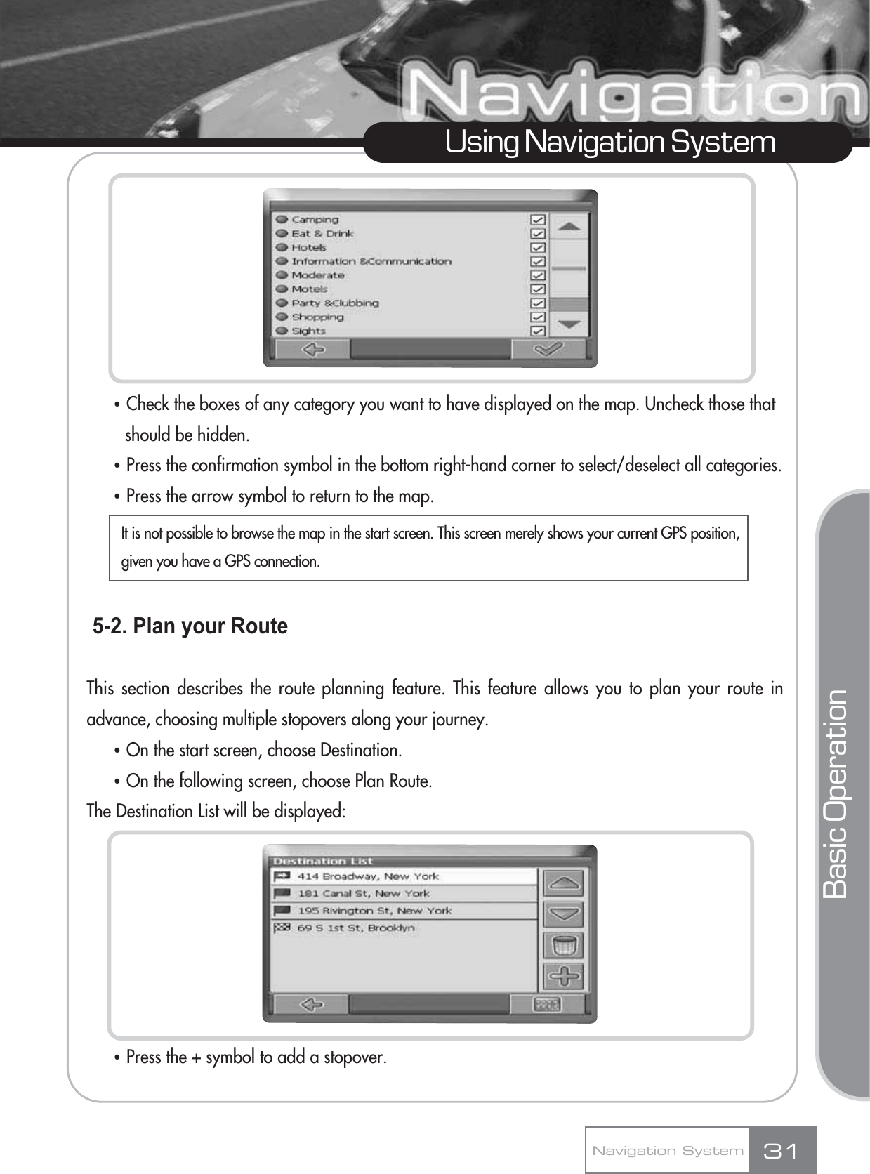 ҶCheck the boxes of any category you want to have displayed on the map. Uncheck those that should be hidden.ҶPress the confirmation symbol in the bottom right-hand corner to select/deselect all categories.ҶPress the arrow symbol to return to the map.5-2. Plan your RouteThis section describes the route planning feature. This feature allows you to plan your route inadvance, choosing multiple stopovers along your journey.ҶOn the start screen, choose Destination.ҶOn the following screen, choose Plan Route.The Destination List will be displayed:ҶPress the + symbol to add a stopover.31Using Navigation SystemNavigation SystemBasic OperationIt is not possible to browse the map in the start screen. This screen merely shows your current GPS position,given you have a GPS connection.