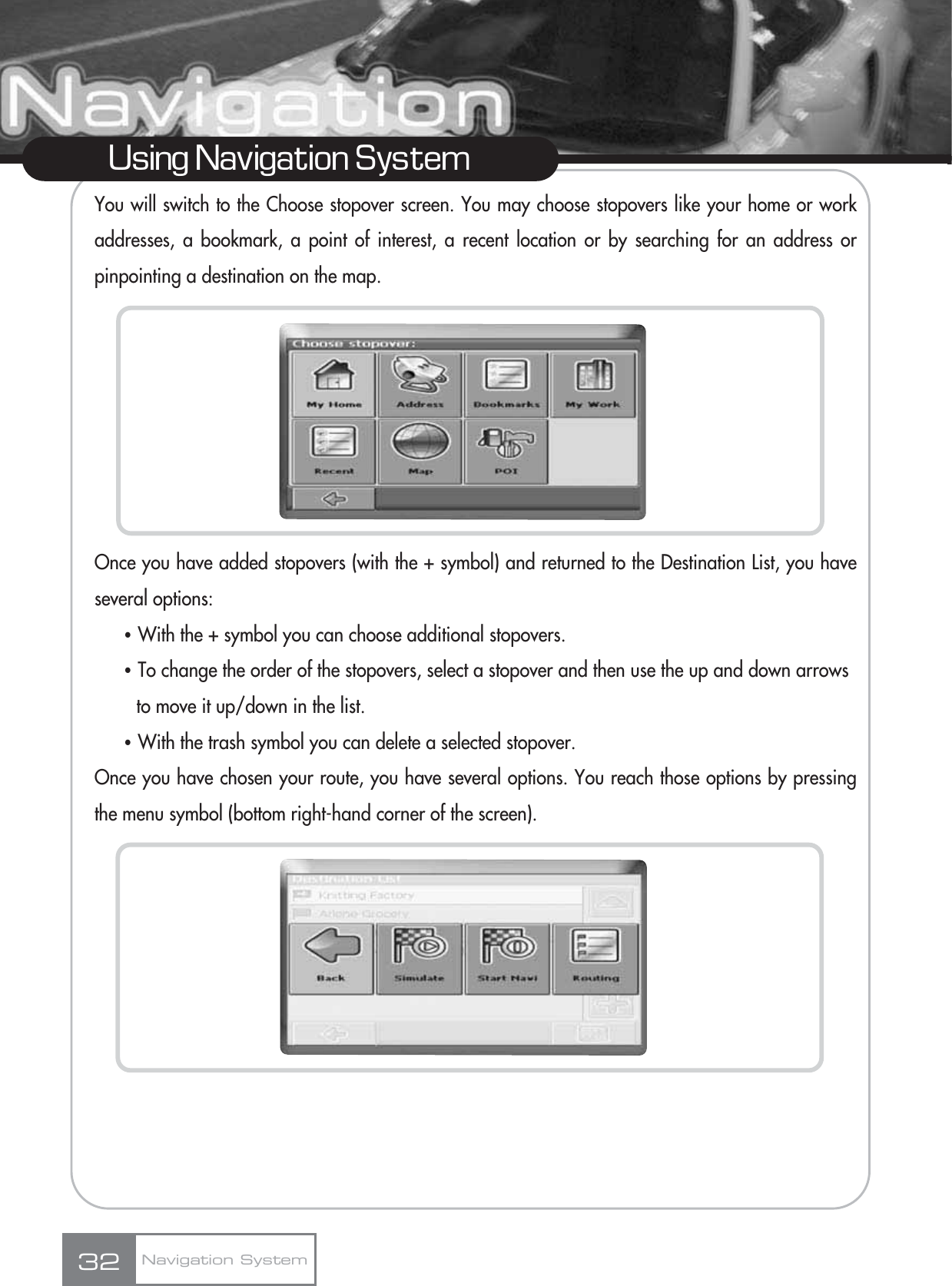 You will switch to the Choose stopover screen. You may choose stopovers like your home or workaddresses, a bookmark, a point of interest, a recent location or by searching for an address orpinpointing a destination on the map.Once you have added stopovers (with the + symbol) and returned to the Destination List, you haveseveral options:ҶWith the + symbol you can choose additional stopovers.ҶTo change the order of the stopovers, select a stopover and then use the up and down arrows to move it up/down in the list.ҶWith the trash symbol you can delete a selected stopover.Once you have chosen your route, you have several options. You reach those options by pressingthe menu symbol (bottom right-hand corner of the screen).32Using Navigation SystemNavigation System