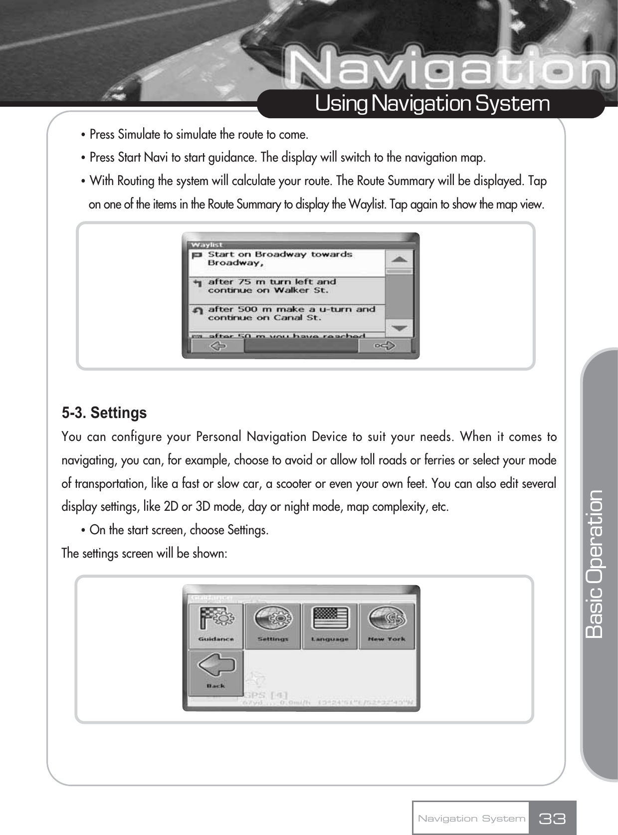 ҶPress Simulate to simulate the route to come.ҶPress Start Navi to start guidance. The display will switch to the navigation map.ҶWith Routing the system will calculate your route. The Route Summary will be displayed. Tap on one of the items in the Route Summary to display the Waylist. Tap again to show the map view.5-3. SettingsYou can configure your Personal Navigation Device to suit your needs. When it comes tonavigating, you can, for example, choose to avoid or allow toll roads or ferries or select your modeof transportation, like a fast or slow car, a scooter or even your own feet. You can also edit severaldisplay settings, like 2D or 3D mode, day or night mode, map complexity, etc.ҶOn the start screen, choose Settings. The settings screen will be shown:33Using Navigation SystemNavigation SystemBasic Operation