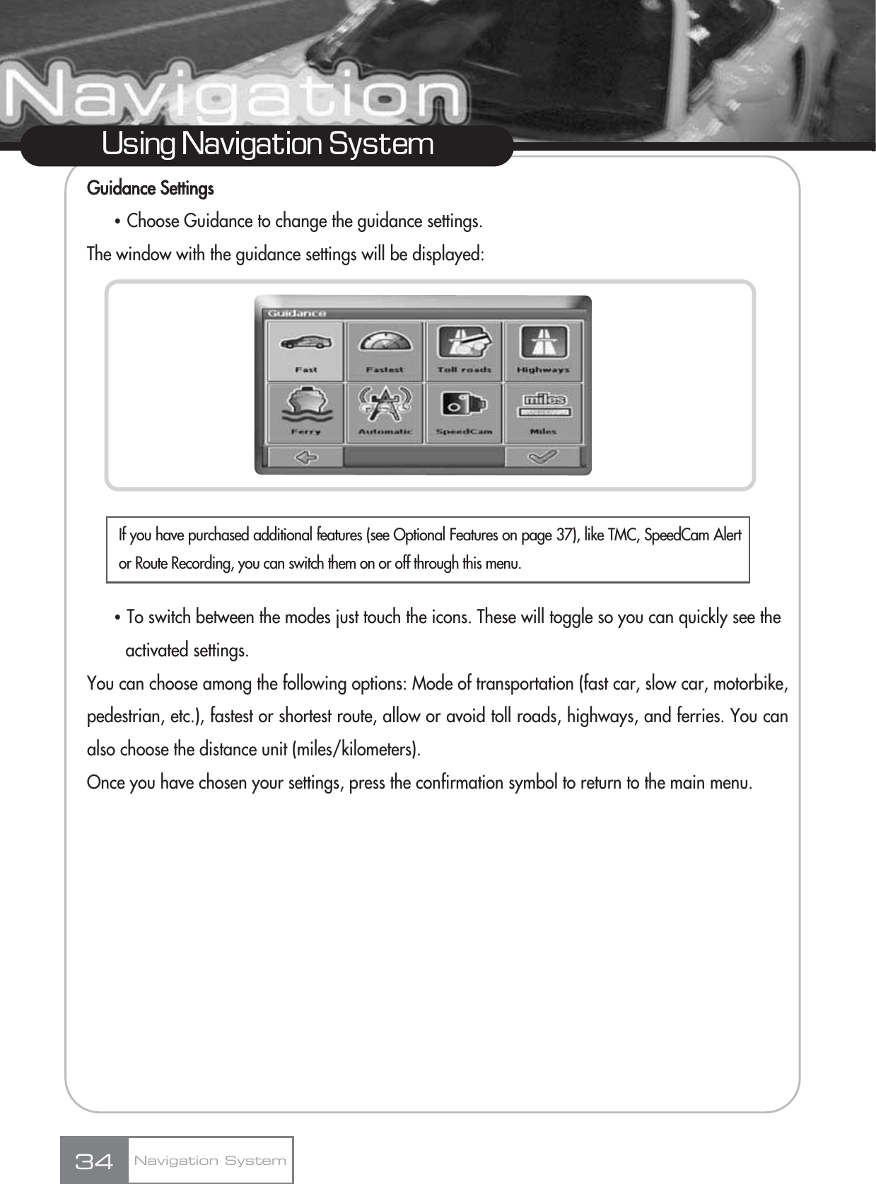 Guidance SettingsҶChoose Guidance to change the guidance settings.The window with the guidance settings will be displayed:ҶTo switch between the modes just touch the icons. These will toggle so you can quickly see the activated settings.You can choose among the following options: Mode of transportation (fast car, slow car, motorbike,pedestrian, etc.), fastest or shortest route, allow or avoid toll roads, highways, and ferries. You canalso choose the distance unit (miles/kilometers).Once you have chosen your settings, press the confirmation symbol to return to the main menu.34Using Navigation SystemNavigation SystemIf you have purchased additional features (see Optional Features on page 37), like TMC, SpeedCam Alertor Route Recording, you can switch them on or off through this menu.