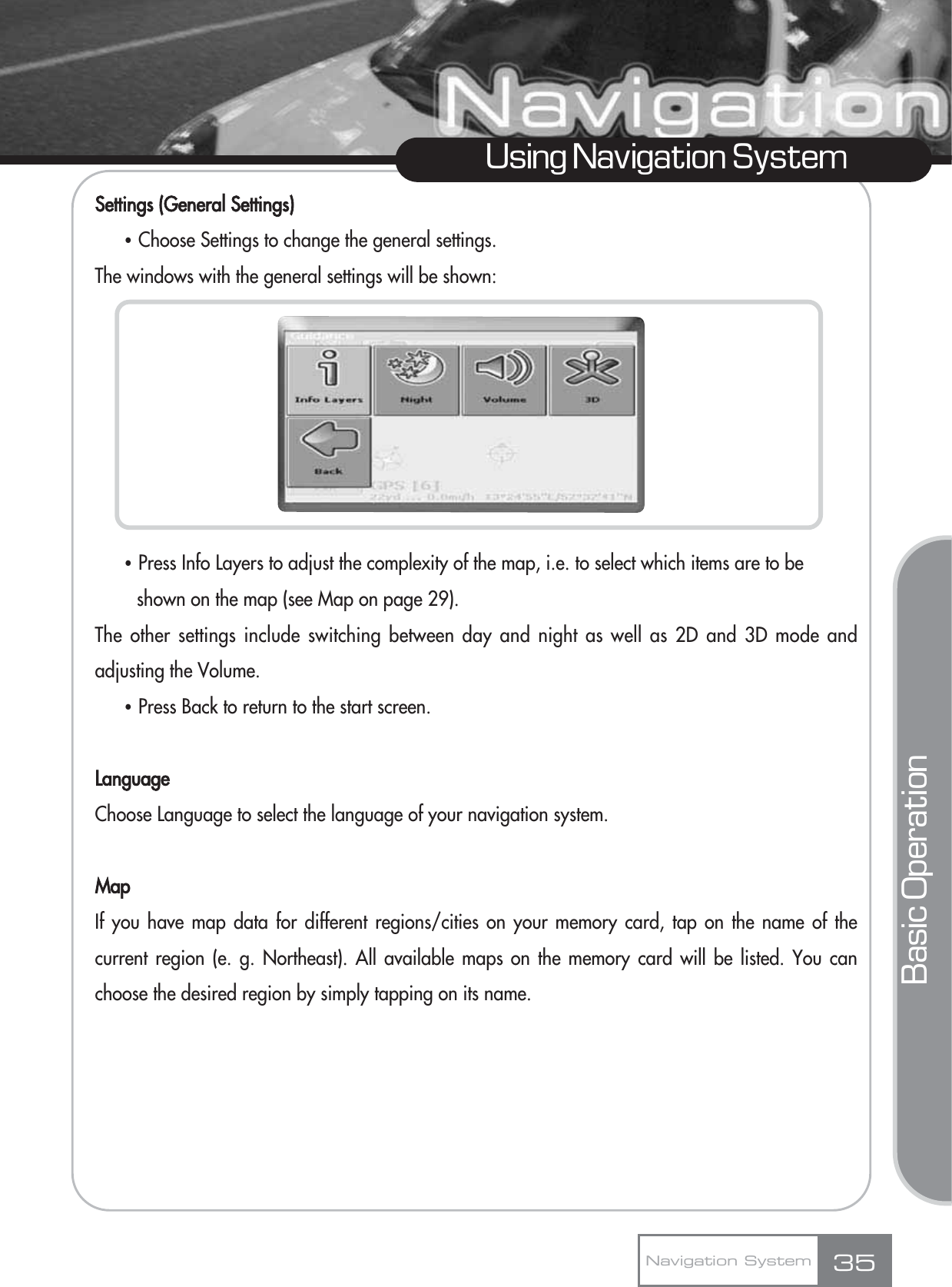 Settings (General Settings)ҶChoose Settings to change the general settings.The windows with the general settings will be shown:ҶPress Info Layers to adjust the complexity of the map, i.e. to select which items are to be shown on the map (see Map on page 29).The other settings include switching between day and night as well as 2D and 3D mode andadjusting the Volume.ҶPress Back to return to the start screen.LanguageChoose Language to select the language of your navigation system.MapIf you have map data for different regions/cities on your memory card, tap on the name of thecurrent region (e. g. Northeast). All available maps on the memory card will be listed. You canchoose the desired region by simply tapping on its name.35Using Navigation SystemNavigation SystemBasic Operation