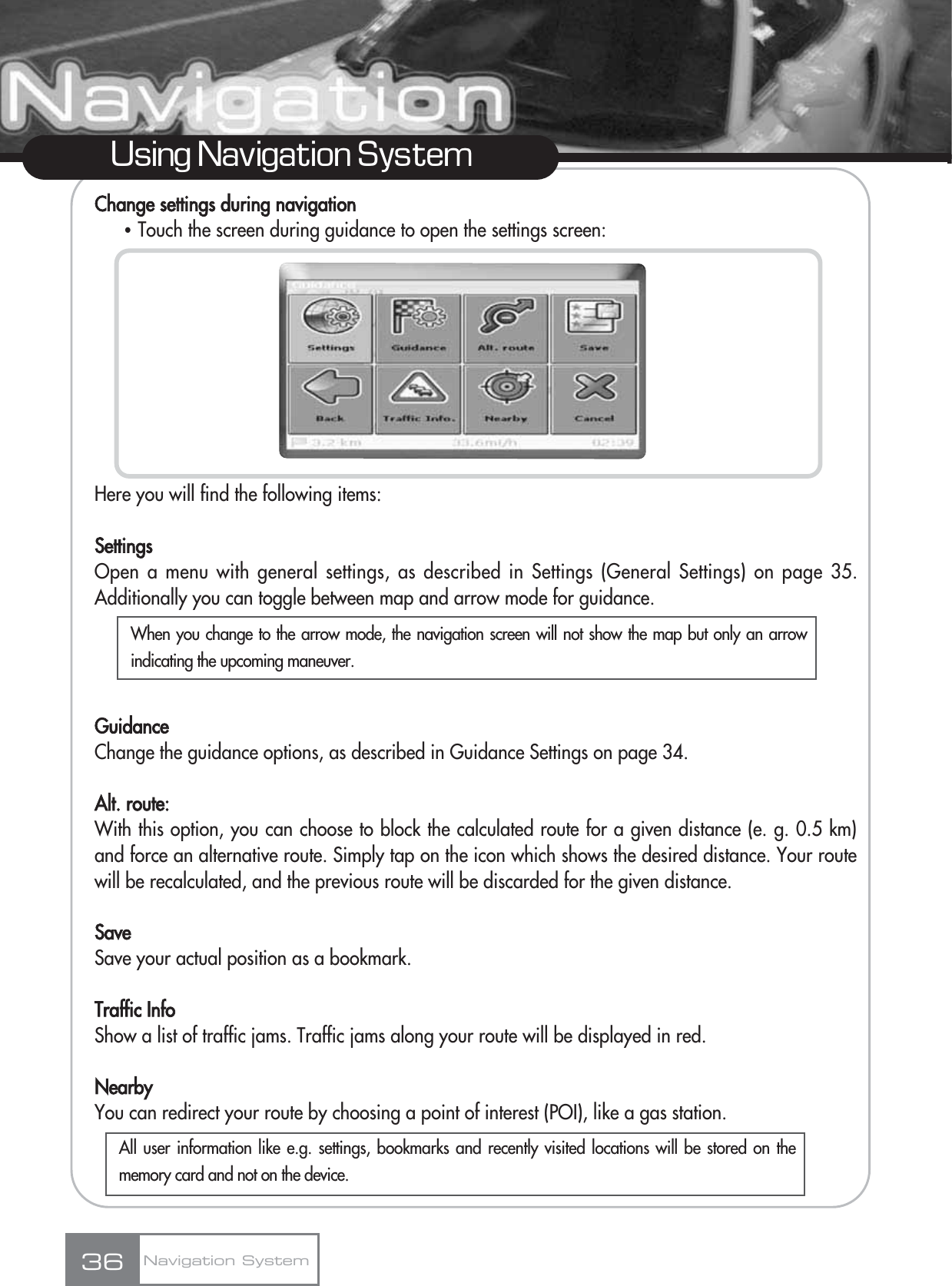 Change settings during navigationҶTouch the screen during guidance to open the settings screen:Here you will find the following items:SettingsOpen a menu with general settings, as described in Settings (General Settings) on page 35.Additionally you can toggle between map and arrow mode for guidance.GuidanceChange the guidance options, as described in Guidance Settings on page 34.Alt. route:With this option, you can choose to block the calculated route for a given distance (e. g. 0.5 km)and force an alternative route. Simply tap on the icon which shows the desired distance. Your routewill be recalculated, and the previous route will be discarded for the given distance.SaveSave your actual position as a bookmark.Traffic InfoShow a list of traffic jams. Traffic jams along your route will be displayed in red.NearbyYou can redirect your route by choosing a point of interest (POI), like a gas station.36Using Navigation SystemNavigation SystemWhen you change to the arrow mode, the navigation screen will not show the map but only an arrowindicating the upcoming maneuver.All user information like e.g. settings, bookmarks and recently visited locations will be stored on thememory card and not on the device.