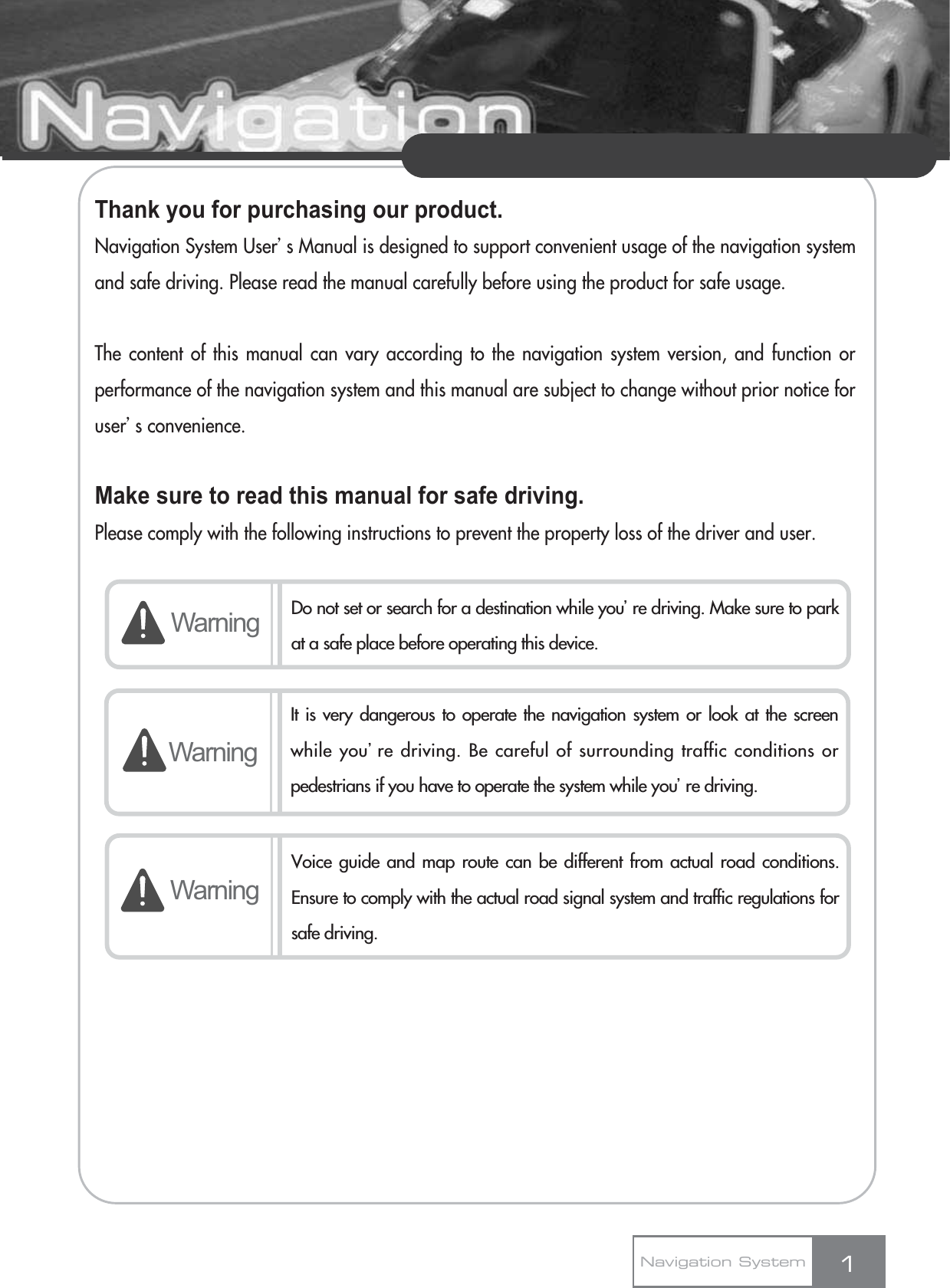 Thank you for purchasing our product.Navigation System Userœs Manual is designed to support convenient usage of the navigation systemand safe driving. Please read the manual carefully before using the product for safe usage.The content of this manual can vary according to the navigation system version, and function orperformance of the navigation system and this manual are subject to change without prior notice foruserœs convenience.Make sure to read this manual for safe driving.Please comply with the following instructions to prevent the property loss of the driver and user.1Warning Do not set or search for a destination while youœre driving. Make sure to parkat a safe place before operating this device.WarningWarningVoice guide and map route can be different from actual road conditions.Ensure to comply with the actual road signal system and traffic regulations forsafe driving.Navigation SystemIt is very dangerous to operate the navigation system or look at the screenwhile youœre driving. Be careful of surrounding traffic conditions orpedestrians if you have to operate the system while youœre driving.