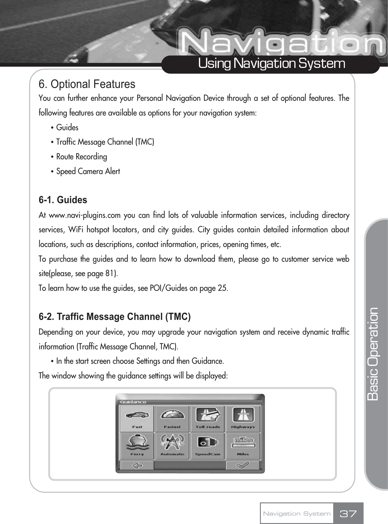 6. Optional FeaturesYou can further enhance your Personal Navigation Device through a set of optional features. Thefollowing features are available as options for your navigation system:ҶGuidesҶTraffic Message Channel (TMC)ҶRoute RecordingҶSpeed Camera Alert6-1. GuidesAt www.navi-plugins.com you can find lots of valuable information services, including directoryservices, WiFi hotspot locators, and city guides. City guides contain detailed information aboutlocations, such as descriptions, contact information, prices, opening times, etc. To purchase the guides and to learn how to download them, please go to customer service website(please, see page 81).To learn how to use the guides, see POI/Guides on page 25.6-2. Traffic Message Channel (TMC)Depending on your device, you may upgrade your navigation system and receive dynamic trafficinformation (Traffic Message Channel, TMC).ҶIn the start screen choose Settings and then Guidance.The window showing the guidance settings will be displayed:37Using Navigation SystemNavigation SystemBasic Operation