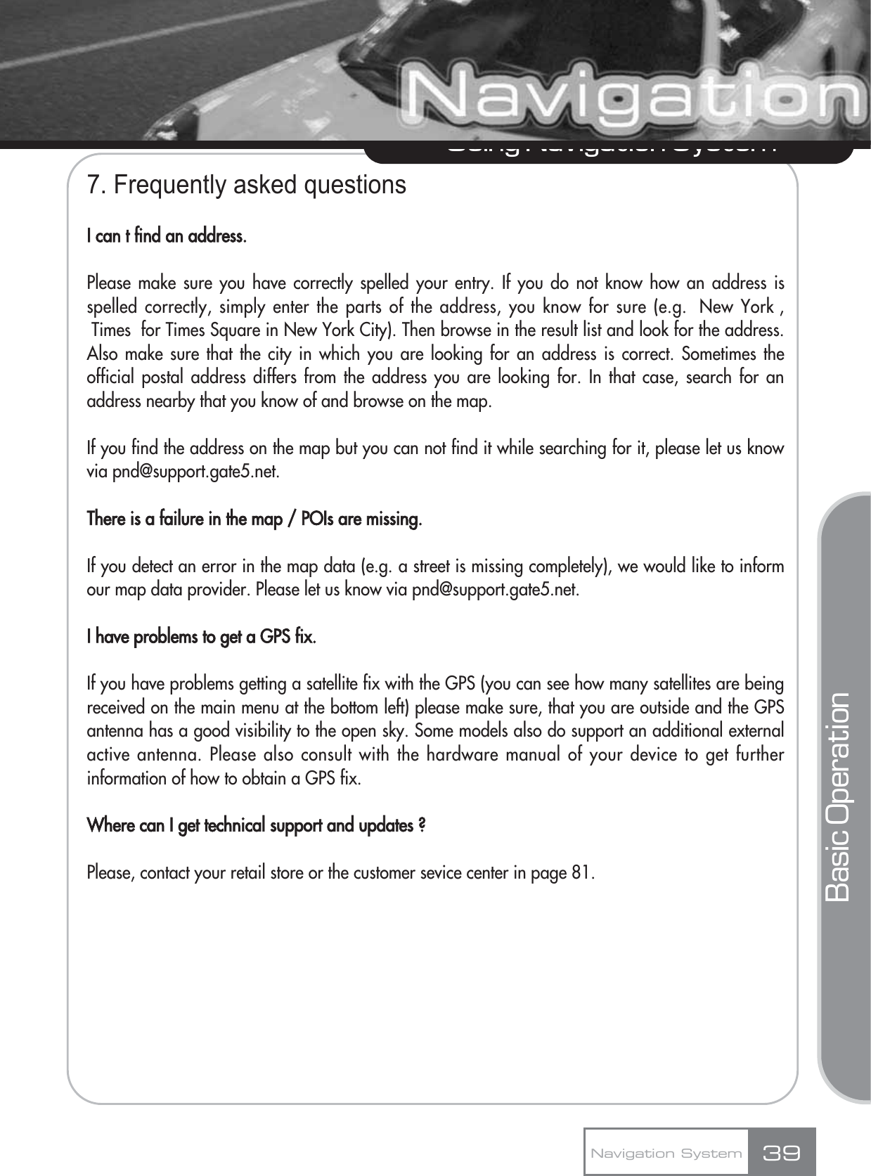 7. Frequently asked questionsI can t find an address.Please make sure you have correctly spelled your entry. If you do not know how an address isspelled correctly, simply enter the parts of the address, you know for sure (e.g.  New York ,Times  for Times Square in New York City). Then browse in the result list and look for the address.Also make sure that the city in which you are looking for an address is correct. Sometimes theofficial postal address differs from the address you are looking for. In that case, search for anaddress nearby that you know of and browse on the map. If you find the address on the map but you can not find it while searching for it, please let us knowvia pnd@support.gate5.net.There is a failure in the map / POIs are missing.If you detect an error in the map data (e.g. a street is missing completely), we would like to informour map data provider. Please let us know via pnd@support.gate5.net.I have problems to get a GPS fix.If you have problems getting a satellite fix with the GPS (you can see how many satellites are beingreceived on the main menu at the bottom left) please make sure, that you are outside and the GPSantenna has a good visibility to the open sky. Some models also do support an additional externalactive antenna. Please also consult with the hardware manual of your device to get furtherinformation of how to obtain a GPS fix. Where can I get technical support and updates ?Please, contact your retail store or the customer sevice center in page 81.39Using Navigation SystemNavigation SystemBasic Operation