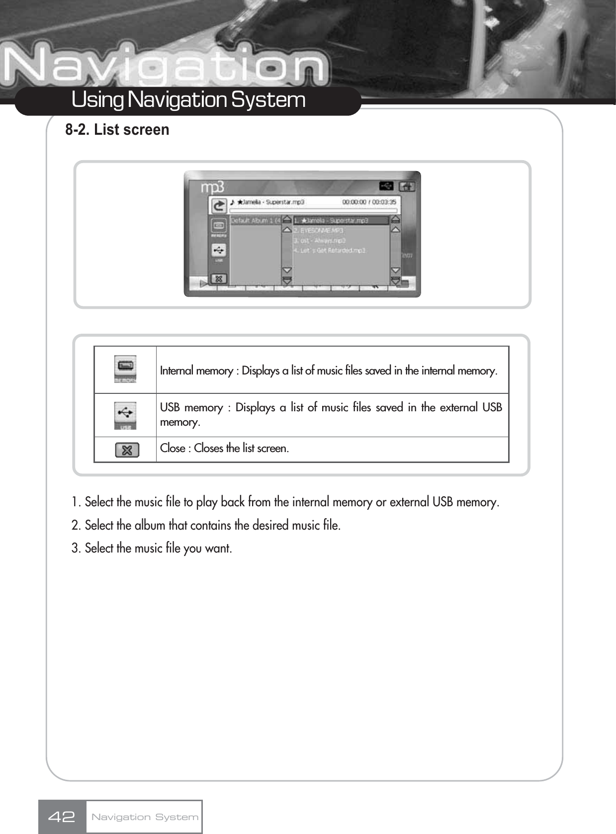 Using Navigation System8-2. List screen1. Select the music file to play back from the internal memory or external USB memory.2. Select the album that contains the desired music file.3. Select the music file you want.Navigation System42Internal memory : Displays a list of music files saved in the internal memory.USB memory : Displays a list of music files saved in the external USBmemory.Close : Closes the list screen.