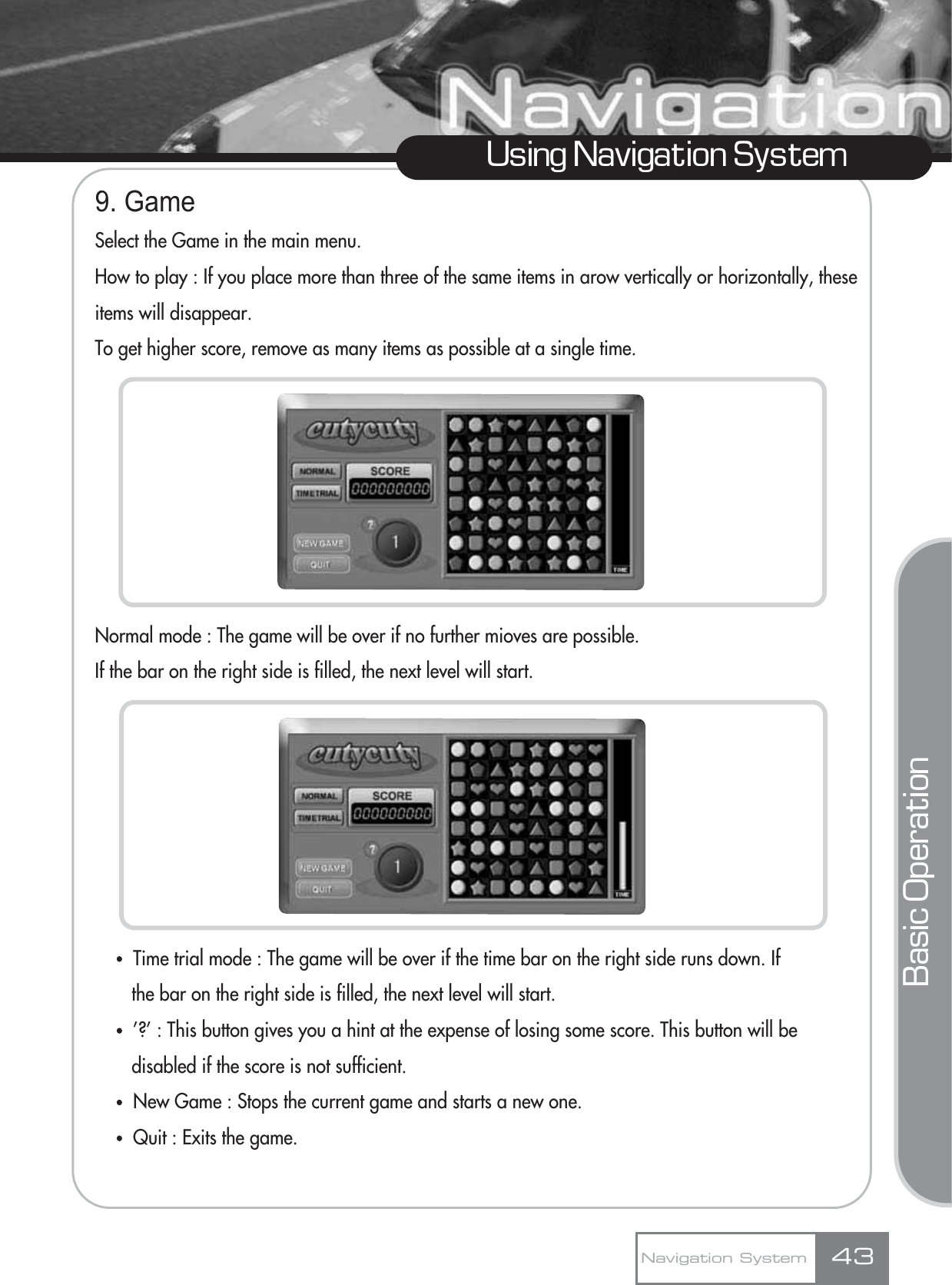 Using Navigation System9. GameSelect the Game in the main menu.How to play : If you place more than three of the same items in arow vertically or horizontally, theseitems will disappear.To get higher score, remove as many items as possible at a single time.Normal mode : The game will be over if no further mioves are possible.If the bar on the right side is filled, the next level will start.ҶTime trial mode : The game will be over if the time bar on the right side runs down. If the bar on the right side is filled, the next level will start.Ҷ’?’ : This button gives you a hint at the expense of losing some score. This button will be disabled if the score is not sufficient.ҶNew Game : Stops the current game and starts a new one.ҶQuit : Exits the game.Navigation System 43Basic Operation