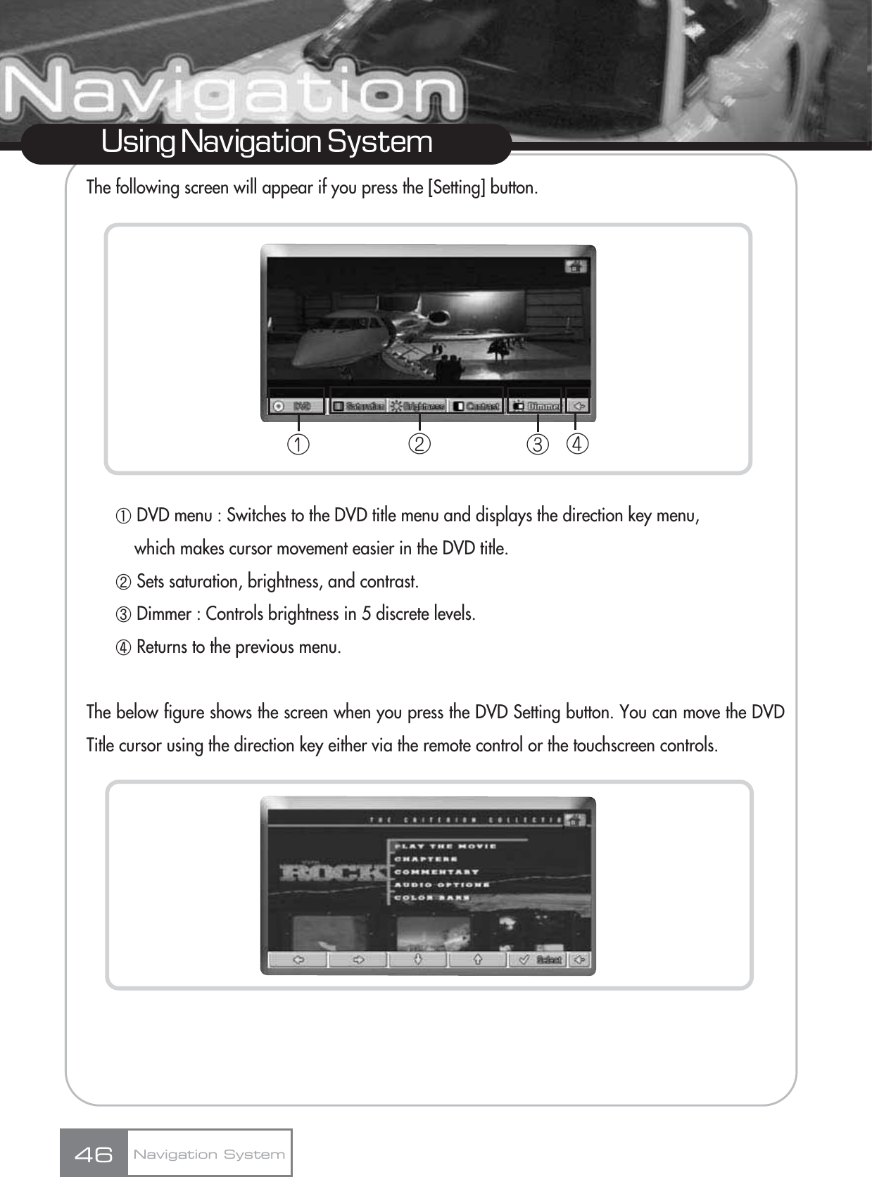 The following screen will appear if you press the [Setting] button.ڸDVD menu : Switches to the DVD title menu and displays the direction key menu, which makes cursor movement easier in the DVD title.ڹSets saturation, brightness, and contrast.ںDimmer : Controls brightness in 5 discrete levels.ڻReturns to the previous menu.The below figure shows the screen when you press the DVD Setting button. You can move the DVDTitle cursor using the direction key either via the remote control or the touchscreen controls.46Using Navigation SystemNavigation Systemڡڤڢڣ