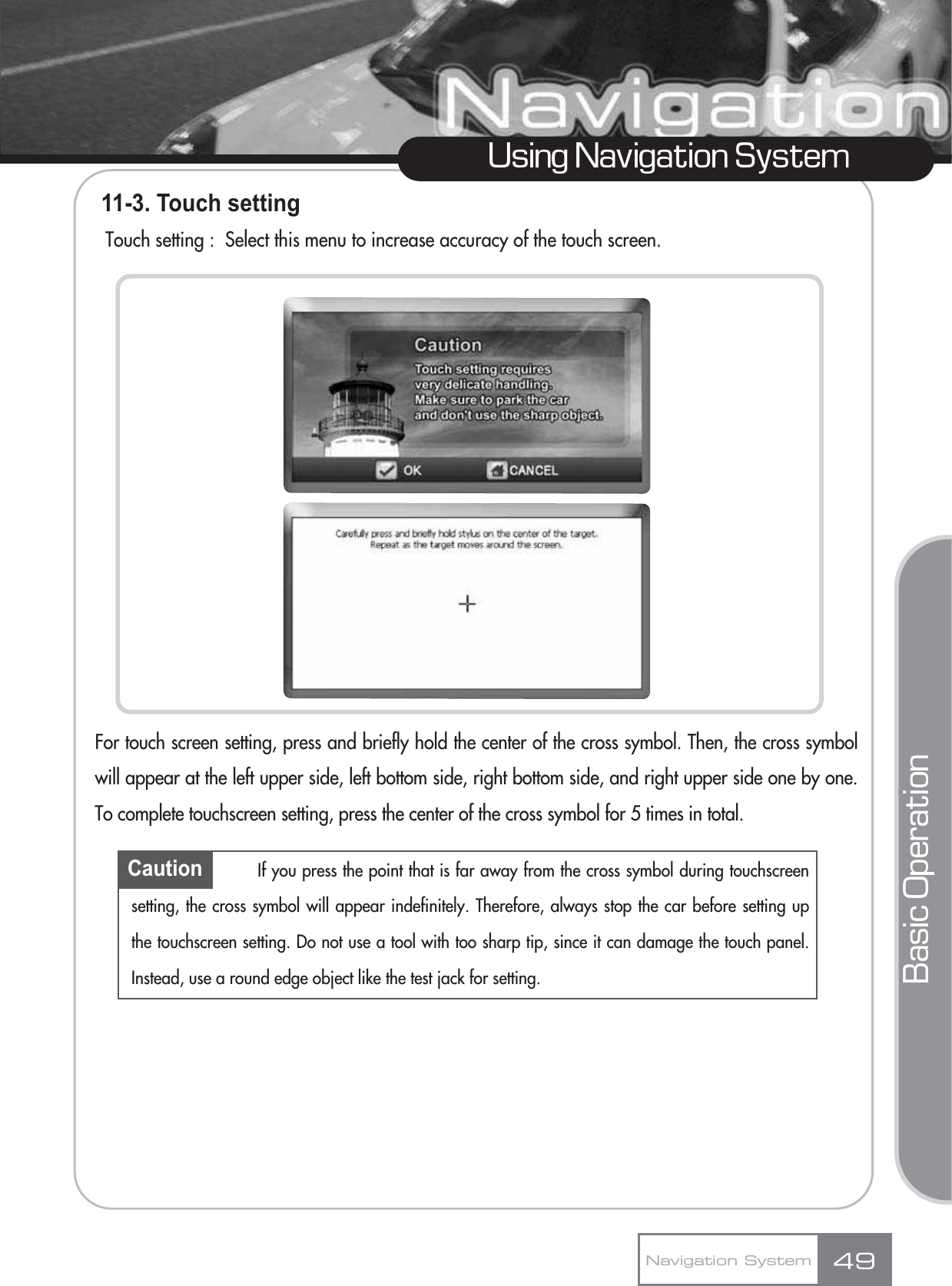 11-3. Touch settingTouch setting :  Select this menu to increase accuracy of the touch screen.For touch screen setting, press and briefly hold the center of the cross symbol. Then, the cross symbolwill appear at the left upper side, left bottom side, right bottom side, and right upper side one by one.To complete touchscreen setting, press the center of the cross symbol for 5 times in total.49Using Navigation SystemNavigation SystemBasic OperationCaution If you press the point that is far away from the cross symbol during touchscreensetting, the cross symbol will appear indefinitely. Therefore, always stop the car before setting upthe touchscreen setting. Do not use a tool with too sharp tip, since it can damage the touch panel.Instead, use a round edge object like the test jack for setting.