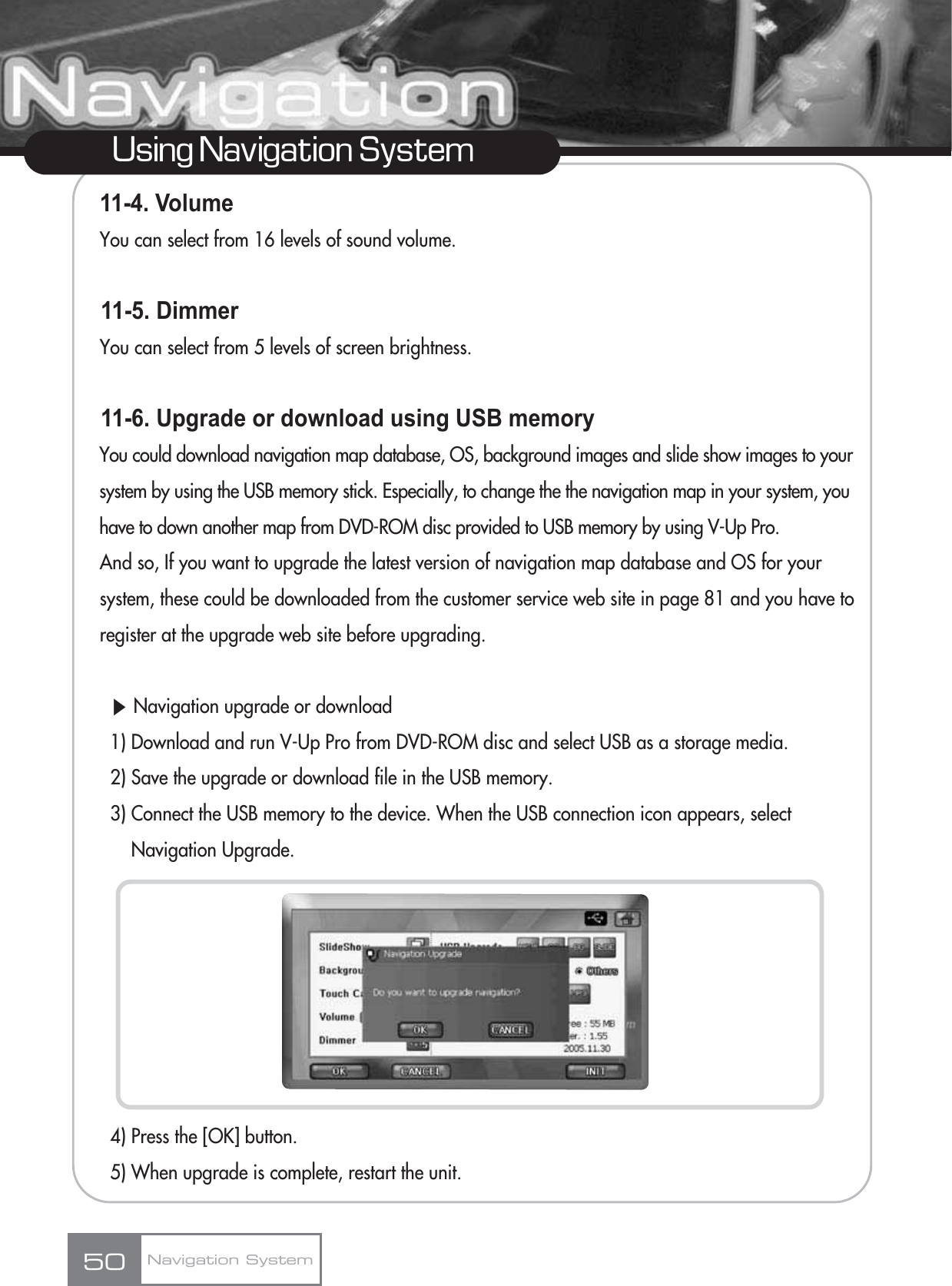 11-4. Volume You can select from 16 levels of sound volume.11-5. Dimmer You can select from 5 levels of screen brightness.11-6. Upgrade or download using USB memoryYou could download navigation map database, OS, background images and slide show images to your system by using the USB memory stick. Especially, to change the the navigation map in your system, you have to down another map from DVD-ROM disc provided to USB memory by using V-Up Pro.And so, If you want to upgrade the latest version of navigation map database and OS for your system, these could be downloaded from the customer service web site in page 81 and you have to register at the upgrade web site before upgrading.ȯNavigation upgrade or download1) Download and run V-Up Pro from DVD-ROM disc and select USB as a storage media.2) Save the upgrade or download file in the USB memory.3) Connect the USB memory to the device. When the USB connection icon appears, select Navigation Upgrade.4) Press the [OK] button.5) When upgrade is complete, restart the unit.50Using Navigation SystemNavigation System