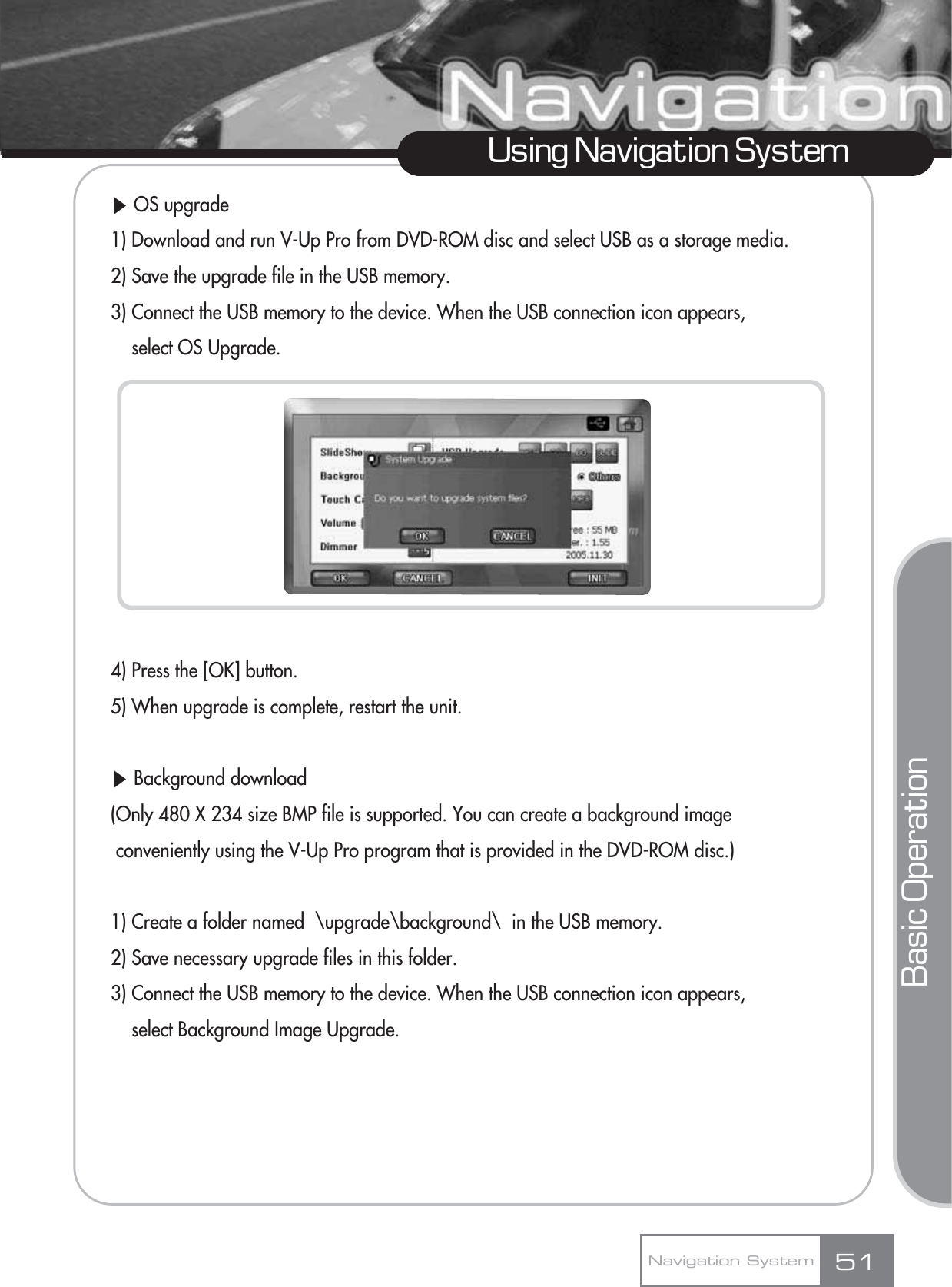 ȯOS upgrade1) Download and run V-Up Pro from DVD-ROM disc and select USB as a storage media.2) Save the upgrade file in the USB memory.3) Connect the USB memory to the device. When the USB connection icon appears, select OS Upgrade.4) Press the [OK] button.5) When upgrade is complete, restart the unit.ȯBackground download (Only 480 X 234 size BMP file is supported. You can create a background image conveniently using the V-Up Pro program that is provided in the DVD-ROM disc.)1) Create a folder named  \upgrade\background\  in the USB memory.2) Save necessary upgrade files in this folder.3) Connect the USB memory to the device. When the USB connection icon appears, select Background Image Upgrade.51Using Navigation SystemNavigation SystemBasic Operation