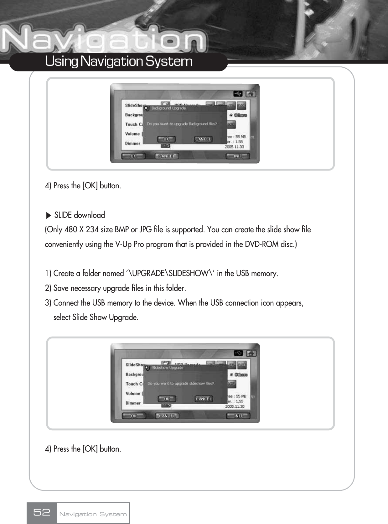 4) Press the [OK] button.ȯSLIDE download(Only 480 X 234 size BMP or JPG file is supported. You can create the slide show file conveniently using the V-Up Pro program that is provided in the DVD-ROM disc.)1) Create a folder named ’\UPGRADE\SLIDESHOW\’ in the USB memory.2) Save necessary upgrade files in this folder.3) Connect the USB memory to the device. When the USB connection icon appears, select Slide Show Upgrade.4) Press the [OK] button.52Using Navigation SystemNavigation System