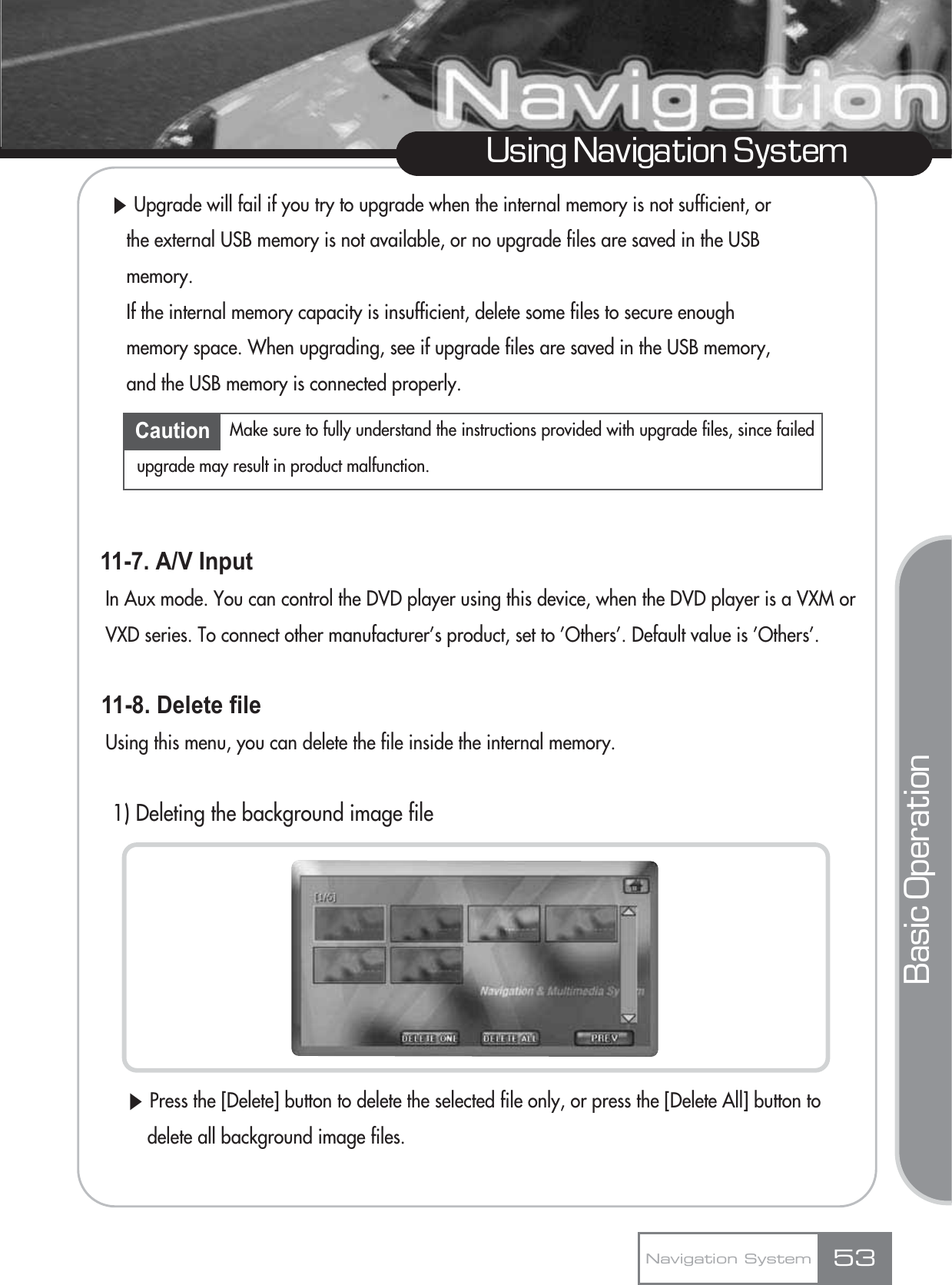 ȯUpgrade will fail if you try to upgrade when the internal memory is not sufficient, or the external USB memory is not available, or no upgrade files are saved in the USB memory.If the internal memory capacity is insufficient, delete some files to secure enough memory space. When upgrading, see if upgrade files are saved in the USB memory, and the USB memory is connected properly.11-7. A/V InputIn Aux mode. You can control the DVD player using this device, when the DVD player is a VXM or VXD series. To connect other manufacturer’s product, set to ’Others’. Default value is ’Others’.11-8. Delete file Using this menu, you can delete the file inside the internal memory.1) Deleting the background image fileȯPress the [Delete] button to delete the selected file only, or press the [Delete All] button to delete all background image files.53Using Navigation SystemNavigation SystemBasic OperationCaution Make sure to fully understand the instructions provided with upgrade files, since failedupgrade may result in product malfunction.
