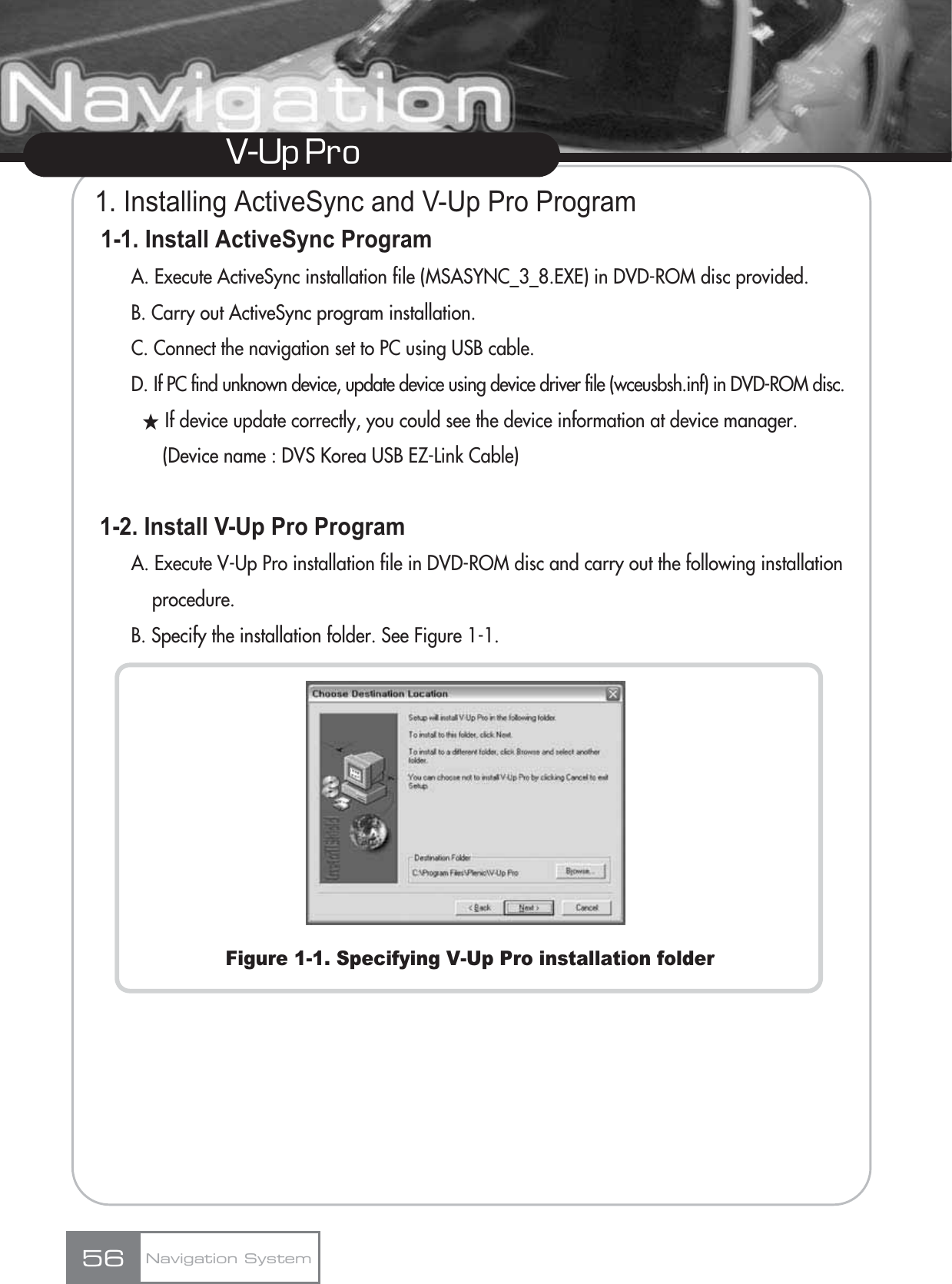 1. Installing ActiveSync and V-Up Pro Program1-1. Install ActiveSync Program A. Execute ActiveSync installation file (MSASYNC_3_8.EXE) in DVD-ROM disc provided.B. Carry out ActiveSync program installation.C. Connect the navigation set to PC using USB cable.D. If PC find unknown device, update device using device driver file (wceusbsh.inf) in DVD-ROM disc.ƕIf device update correctly, you could see the device information at device manager. (Device name : DVS Korea USB EZ-Link Cable)1-2. Install V-Up Pro ProgramA. Execute V-Up Pro installation file in DVD-ROM disc and carry out the following installation procedure.B. Specify the installation folder. See Figure 1-1.Figure 1-1. Specifying V-Up Pro installation folder56V-Up Pro Navigation System