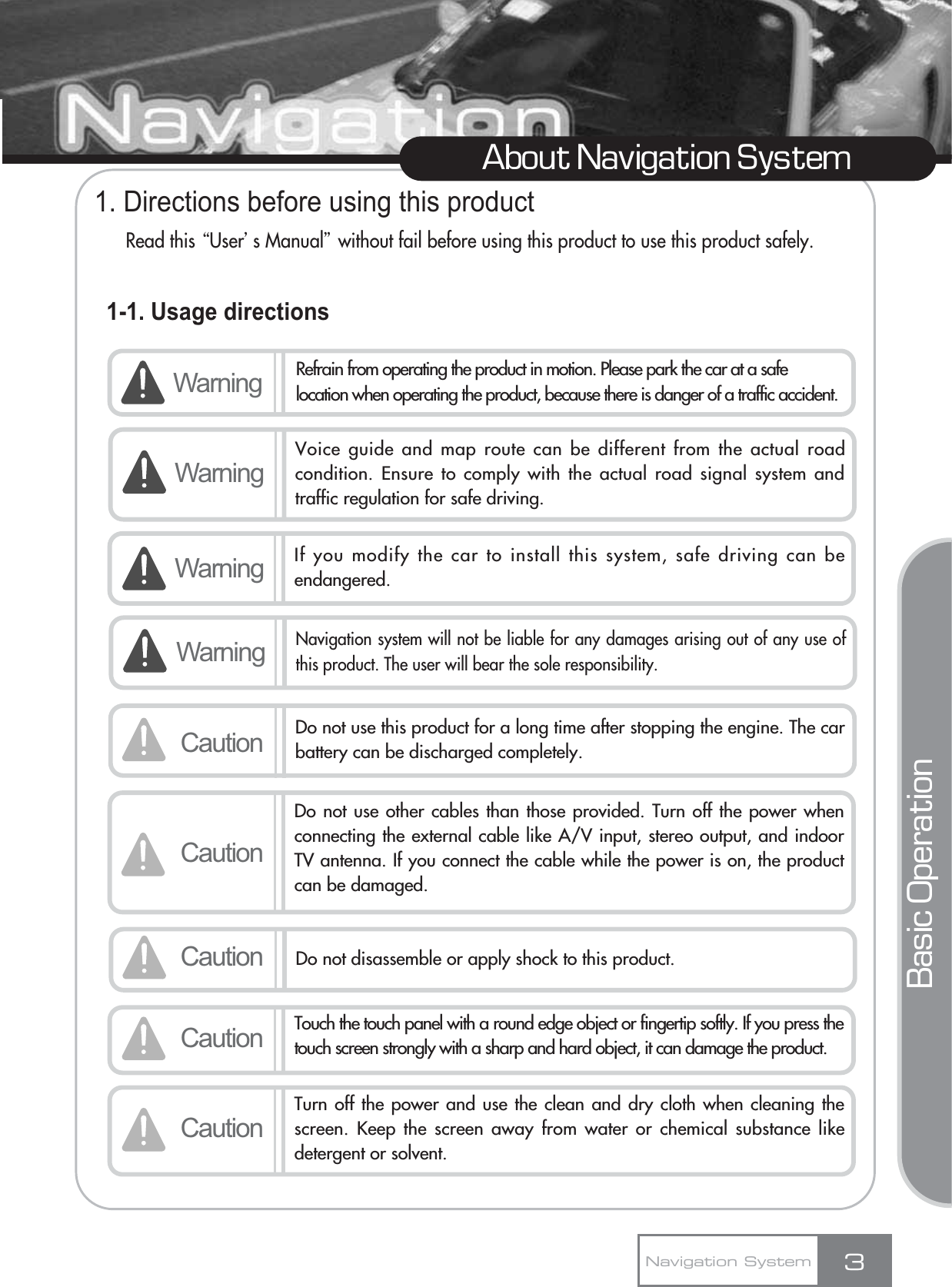 1. Directions before using this productRead this ŔUserœs Manualŕwithout fail before using this product to use this product safely.1-1. Usage directions3About Navigation SystemNavigation SystemWarning Refrain from operating the product in motion. Please park the car at a safelocation when operating the product, because there is danger of a traffic accident.Voice guide and map route can be different from the actual roadcondition. Ensure to comply with the actual road signal system andtraffic regulation for safe driving.Warning If you modify the car to install this system, safe driving can beendangered.Caution Do not use this product for a long time after stopping the engine. The carbattery can be discharged completely.CautionDo not use other cables than those provided. Turn off the power whenconnecting the external cable like A/V input, stereo output, and indoorTV antenna. If you connect the cable while the power is on, the productcan be damaged.Caution Do not disassemble or apply shock to this product.WarningCaution Touch the touch panel with a round edge object or fingertip softly. If you press thetouch screen strongly with a sharp and hard object, it can damage the product.CautionTurn off the power and use the clean and dry cloth when cleaning thescreen. Keep the screen away from water or chemical substance likedetergent or solvent.Basic OperationWarningNavigation system will not be liable for any damages arising out of any use ofthis product. The user will bear the sole responsibility.