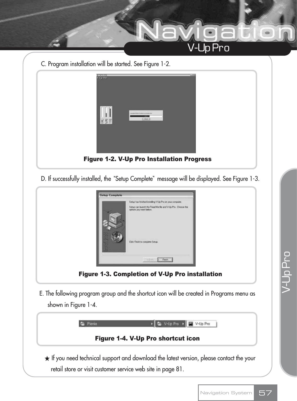 C. Program installation will be started. See Figure 1-2.Figure 1-2. V-Up Pro Installation ProgressD. If successfully installed, the ūSetup CompleteŬmessage will be displayed. See Figure 1-3. Figure 1-3. Completion of V-Up Pro installationE. The following program group and the shortcut icon will be created in Programs menu as shown in Figure 1-4.Figure 1-4. V-Up Pro shortcut iconƕIf you need technical support and download the latest version, please contact the your retail store or visit customer service web site in page 81.57V-Up Pro Navigation SystemV-Up Pro 