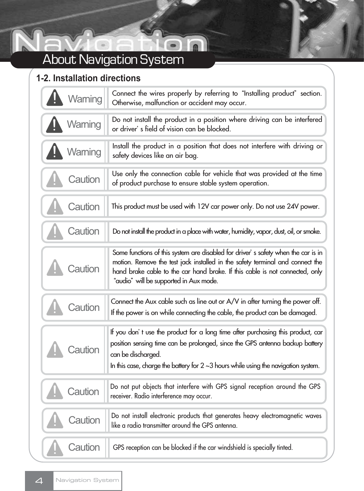 1-2. Installation directions4About Navigation SystemNavigation SystemWarning Connect the wires properly by referring to ŔInstalling productŕsection.Otherwise, malfunction or accident may occur.Caution Use only the connection cable for vehicle that was provided at the timeof product purchase to ensure stable system operation.Warning Do not install the product in a position where driving can be interferedor driverœs field of vision can be blocked. Caution This product must be used with 12V car power only. Do not use 24V power. CautionSome functions of this system are disabled for driverœs safety when the car is inmotion. Remove the test jack installed in the safety terminal and connect thehand brake cable to the car hand brake. If this cable is not connected, onlyŔaudioŕwill be supported in Aux mode.Caution Connect the Aux cable such as line out or A/V in after turning the power off.If the power is on while connecting the cable, the product can be damaged.Caution Do not install the product in a place with water, humidity, vapor, dust, oil, or smoke.Warning Install the product in a position that does not interfere with driving orsafety devices like an air bag.CautionIf you donœt use the product for a long time after purchasing this product, carposition sensing time can be prolonged, since the GPS antenna backup batterycan be discharged.In this case, charge the battery for 2 ~3 hours while using the navigation system.CautionDo not put objects that interfere with GPS signal reception around the GPSreceiver. Radio interference may occur.CautionDo not install electronic products that generates heavy electromagnetic waveslike a radio transmitter around the GPS antenna.CautionGPS reception can be blocked if the car windshield is specially tinted.