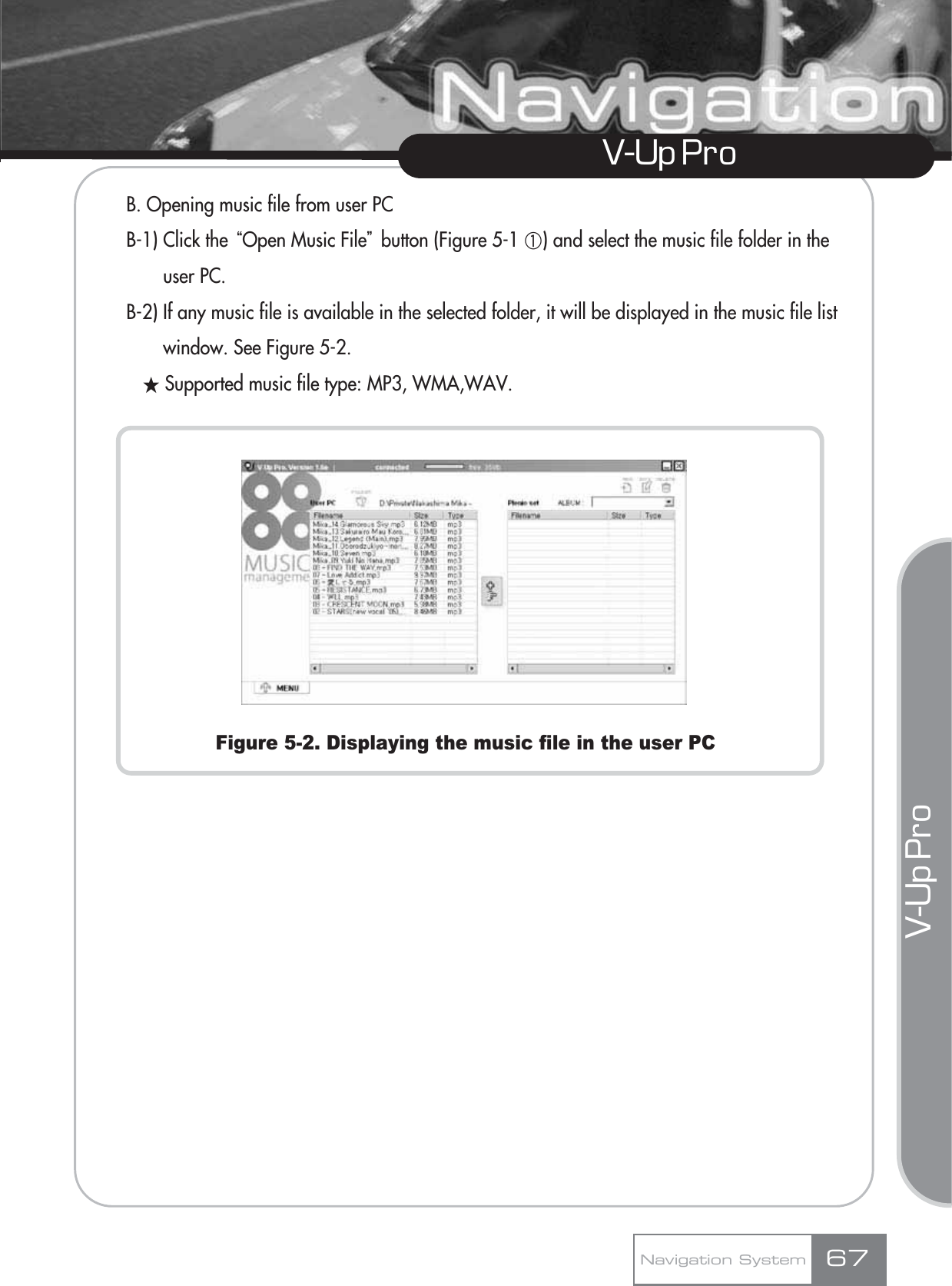 V-Up Pro V-Up Pro B. Opening music file from user PCB-1) Click the ūOpen Music FileŬbutton (Figure 5-1 ڸ) and select the music file folder in the user PC.B-2) If any music file is available in the selected folder, it will be displayed in the music file list window. See Figure 5-2.ƕSupported music file type: MP3, WMA,WAV.Figure 5-2. Displaying the music file in the user PCNavigation System 67