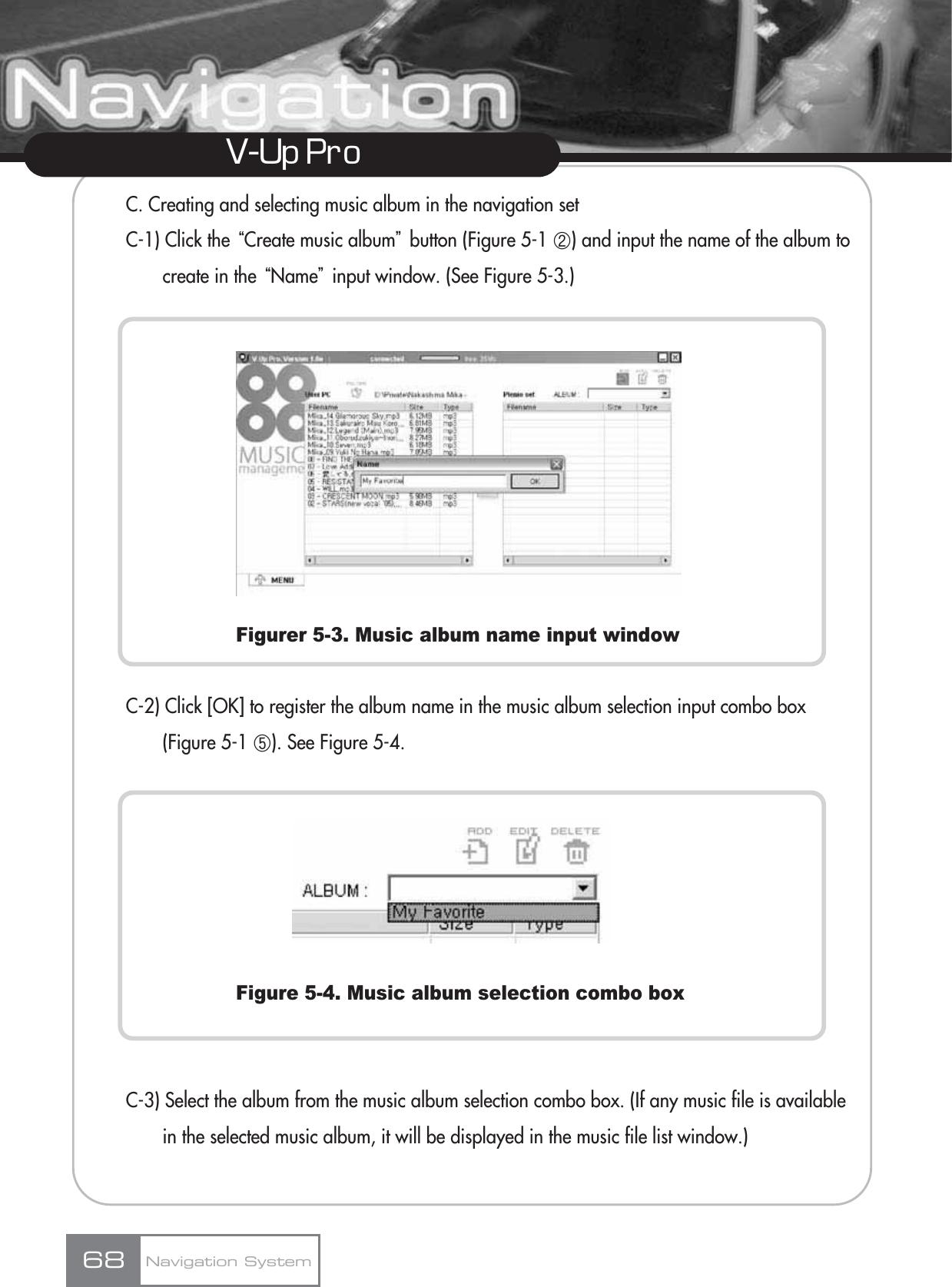 V-Up Pro C. Creating and selecting music album in the navigation setC-1) Click the ūCreate music albumŬbutton (Figure 5-1 ڹ) and input the name of the album to create in the ūNameŬinput window. (See Figure 5-3.)Figurer 5-3. Music album name input windowC-2) Click [OK] to register the album name in the music album selection input combo box (Figure 5-1 ڼ). See Figure 5-4.Figure 5-4. Music album selection combo boxC-3) Select the album from the music album selection combo box. (If any music file is available in the selected music album, it will be displayed in the music file list window.)Navigation System68