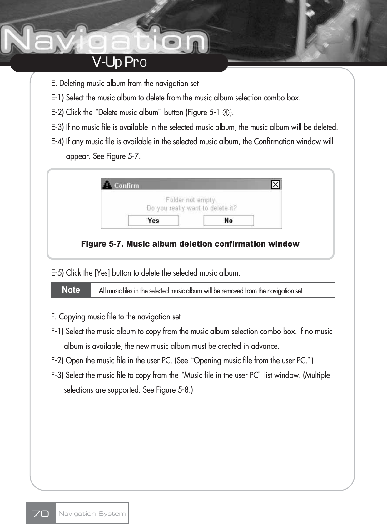 V-Up Pro E. Deleting music album from the navigation setE-1) Select the music album to delete from the music album selection combo box.E-2) Click the ūDelete music albumŬbutton (Figure 5-1 ڻ).E-3) If no music file is available in the selected music album, the music album will be deleted.E-4) If any music file is available in the selected music album, the Confirmation window will appear. See Figure 5-7.Figure 5-7. Music album deletion confirmation windowE-5) Click the [Yes] button to delete the selected music album.F. Copying music file to the navigation setF-1) Select the music album to copy from the music album selection combo box. If no music album is available, the new music album must be created in advance.F-2) Open the music file in the user PC. (See ūOpening music file from the user PC.Ŭ)F-3) Select the music file to copy from the ūMusic file in the user PCŬlist window. (Multiple selections are supported. See Figure 5-8.)Navigation System70Note All music files in the selected music album will be removed from the navigation set.