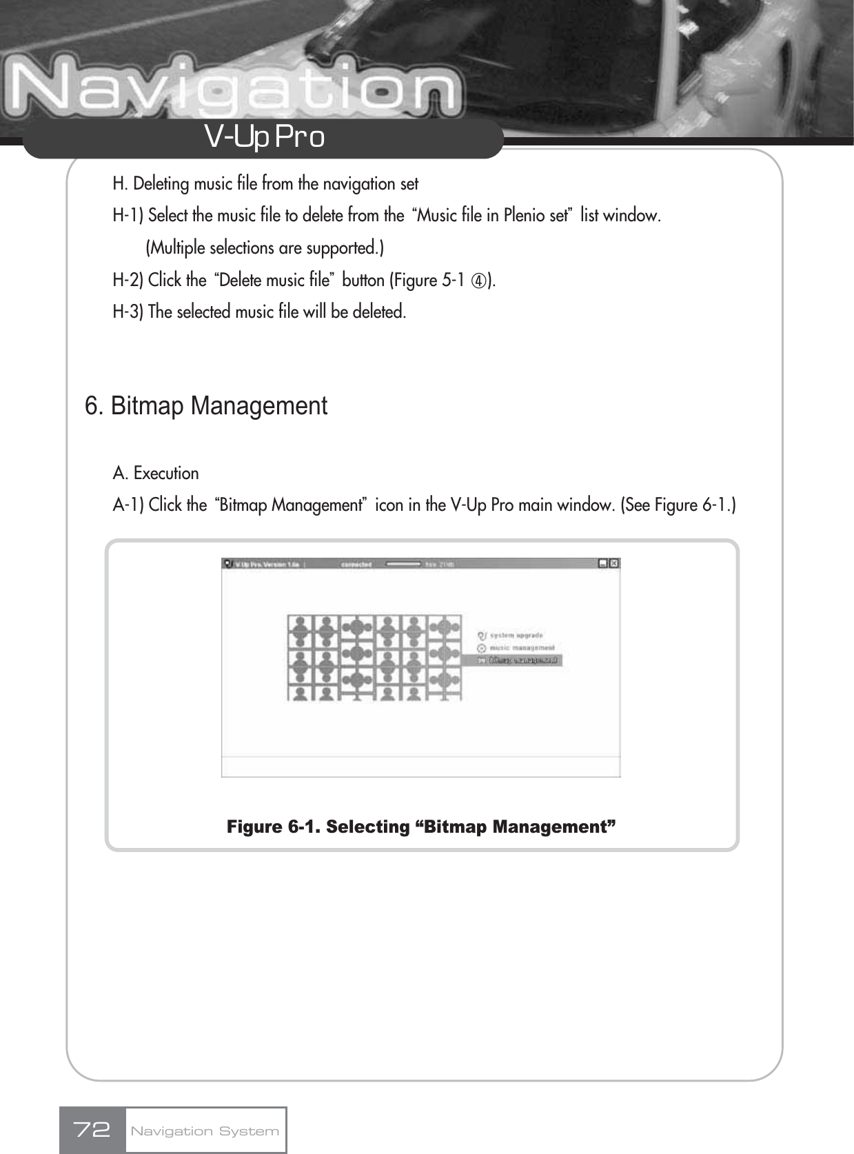 V-Up Pro H. Deleting music file from the navigation setH-1) Select the music file to delete from the ūMusic file in Plenio setŬlist window. (Multiple selections are supported.)H-2) Click the ūDelete music fileŬbutton (Figure 5-1 ڻ).H-3) The selected music file will be deleted.6. Bitmap ManagementA. ExecutionA-1) Click the ūBitmap ManagementŬicon in the V-Up Pro main window. (See Figure 6-1.)Figure 6-1. Selecting “Bitmap Management”Navigation System72