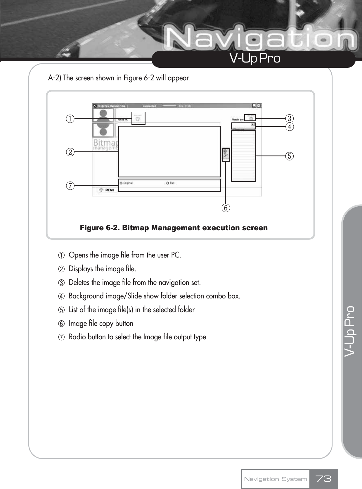 V-Up Pro V-Up Pro A-2) The screen shown in Figure 6-2 will appear.Figure 6-2. Bitmap Management execution screenڸOpens the image file from the user PC.ڹDisplays the image file.ںDeletes the image file from the navigation set.ڻBackground image/Slide show folder selection combo box.ڼList of the image file(s) in the selected folderڽImage file copy buttonھRadio button to select the Image file output typeNavigation System 73ڧڥڢڡڤڦڣ