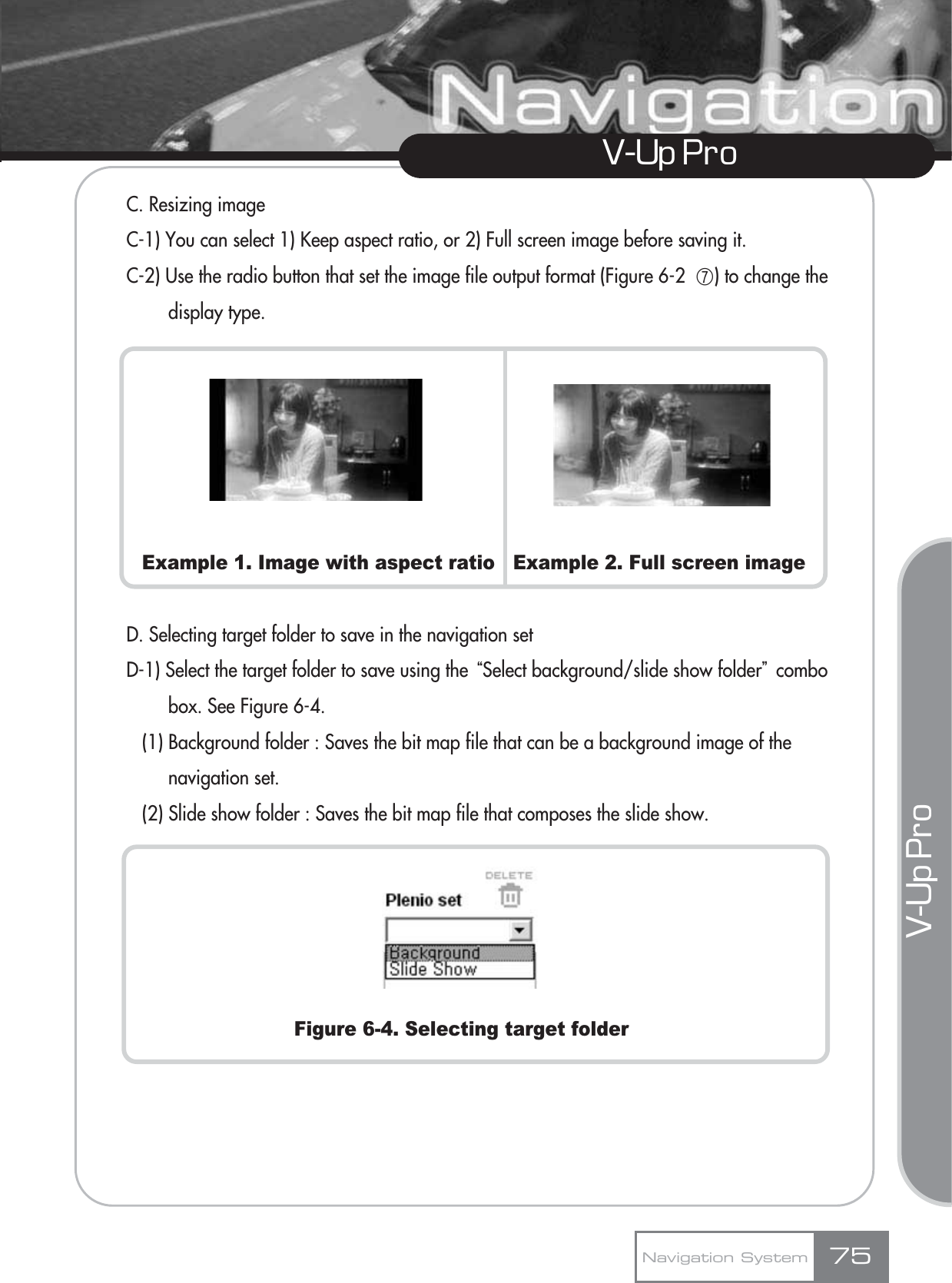 V-Up Pro V-Up Pro C. Resizing imageC-1) You can select 1) Keep aspect ratio, or 2) Full screen image before saving it.C-2) Use the radio button that set the image file output format (Figure 6-2  ھ) to change the display type.Example 1. Image with aspect ratio   Example 2. Full screen imageD. Selecting target folder to save in the navigation setD-1) Select the target folder to save using the ūSelect background/slide show folderŬcombo box. See Figure 6-4.(1) Background folder : Saves the bit map file that can be a background image of the navigation set.(2) Slide show folder : Saves the bit map file that composes the slide show.Figure 6-4. Selecting target folderNavigation System 75