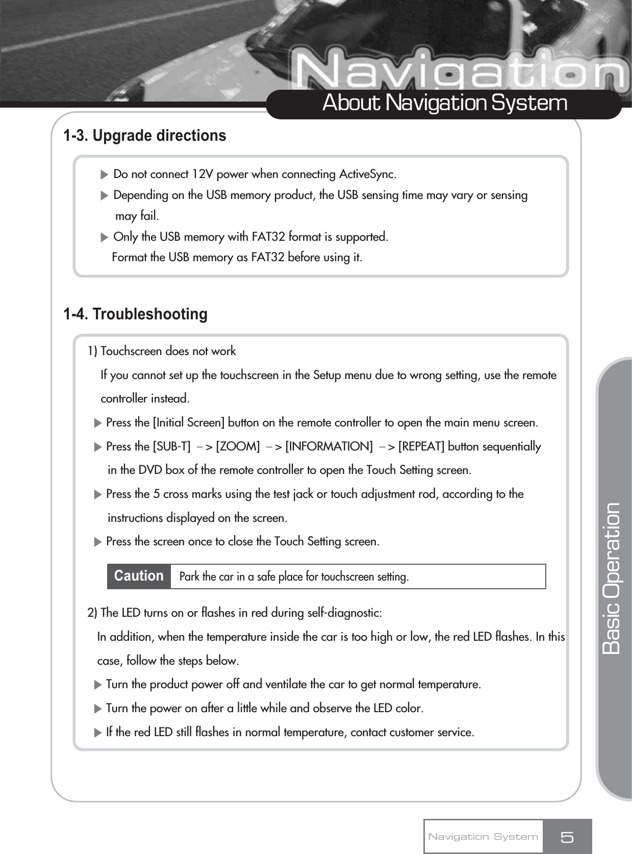 1-3. Upgrade directions1-4. Troubleshooting1) Touchscreen does not workIf you cannot set up the touchscreen in the Setup menu due to wrong setting, use the remote controller instead.ȘPress the [Initial Screen] button on the remote controller to open the main menu screen.ȘPress the [SUB-T] ō&gt; [ZOOM] ō&gt; [INFORMATION] ō&gt; [REPEAT] button sequentially in the DVD box of the remote controller to open the Touch Setting screen.ȘPress the 5 cross marks using the test jack or touch adjustment rod, according to the instructions displayed on the screen.ȘPress the screen once to close the Touch Setting screen.2) The LED turns on or flashes in red during self-diagnostic:In addition, when the temperature inside the car is too high or low, the red LED flashes. In this case, follow the steps below.ȘTurn the product power off and ventilate the car to get normal temperature.ȘTurn the power on after a little while and observe the LED color.ȘIf the red LED still flashes in normal temperature, contact customer service.5About Navigation SystemȘDo not connect 12V power when connecting ActiveSync.ȘDepending on the USB memory product, the USB sensing time may vary or sensing   may fail.ȘOnly the USB memory with FAT32 format is supported.Format the USB memory as FAT32 before using it.Navigation SystemPark the car in a safe place for touchscreen setting.Basic OperationCaution