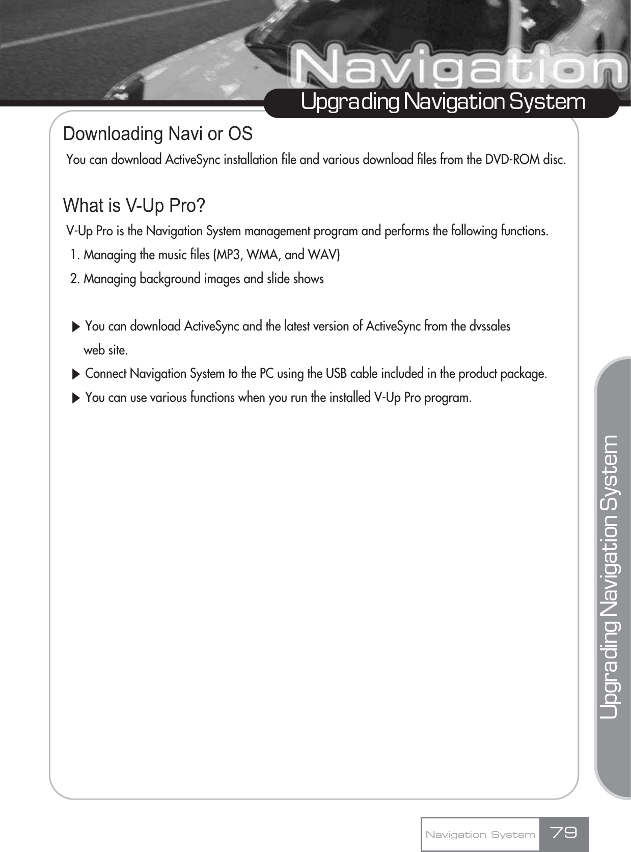 Upgrading Navigation SystemUpgrading Navigation SystemDownloading Navi or OSYou can download ActiveSync installation file and various download files from the DVD-ROM disc.What is V-Up Pro?V-Up Pro is the Navigation System management program and performs the following functions.1. Managing the music files (MP3, WMA, and WAV)2. Managing background images and slide showsȯYou can download ActiveSync and the latest version of ActiveSync from the dvssalesweb site.ȯConnect Navigation System to the PC using the USB cable included in the product package.ȯYou can use various functions when you run the installed V-Up Pro program.Navigation System 79