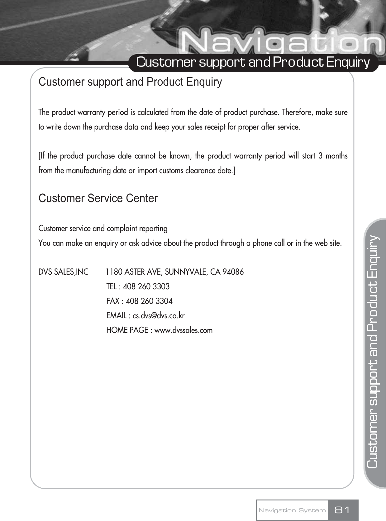 Customer support and Product EnquiryCustomer support and Product EnquiryCustomer support and Product EnquiryThe product warranty period is calculated from the date of product purchase. Therefore, make sureto write down the purchase data and keep your sales receipt for proper after service.[If the product purchase date cannot be known, the product warranty period will start 3 monthsfrom the manufacturing date or import customs clearance date.]Customer Service CenterCustomer service and complaint reportingYou can make an enquiry or ask advice about the product through a phone call or in the web site.DVS SALES,INC        1180 ASTER AVE, SUNNYVALE, CA 94086TEL : 408 260 3303FAX : 408 260 3304EMAIL : cs.dvs@dvs.co.krHOME PAGE : www.dvssales.comNavigation System 81