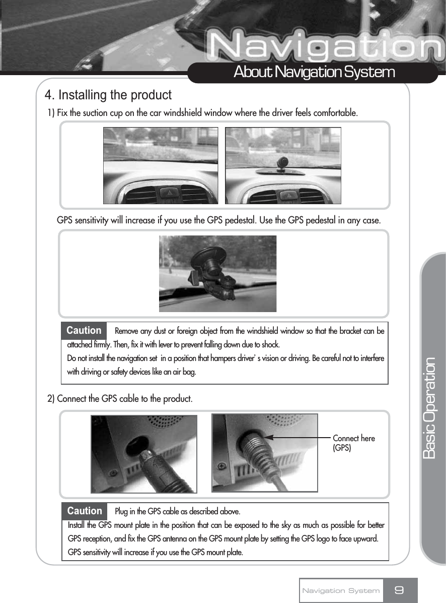 4. Installing the product1) Fix the suction cup on the car windshield window where the driver feels comfortable.GPS sensitivity will increase if you use the GPS pedestal. Use the GPS pedestal in any case.2) Connect the GPS cable to the product.9About Navigation SystemCaution Remove any dust or foreign object from the windshield window so that the bracket can beattached firmly. Then, fix it with lever to prevent falling down due to shock. Do not install the navigation set  in a position that hampers driverœs vision or driving. Be careful not to interferewith driving or safety devices like an air bag.Navigation SystemBasic OperationCaution Plug in the GPS cable as described above.Install the GPS mount plate in the position that can be exposed to the sky as much as possible for betterGPS reception, and fix the GPS antenna on the GPS mount plate by setting the GPS logo to face upward.GPS sensitivity will increase if you use the GPS mount plate.Connect here(GPS)