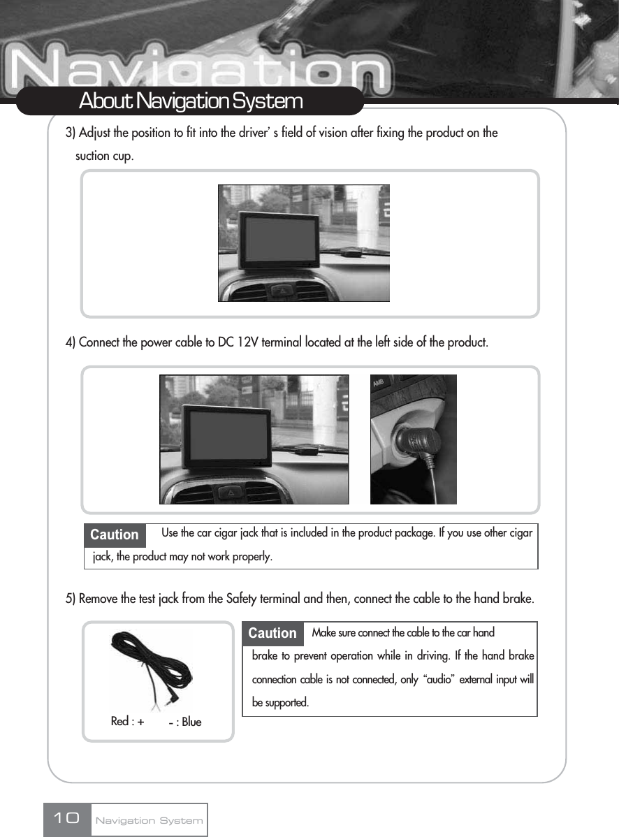 3) Adjust the position to fit into the driverœs field of vision after fixing the product on the suction cup.4) Connect the power cable to DC 12V terminal located at the left side of the product.5) Remove the test jack from the Safety terminal and then, connect the cable to the hand brake.10About Navigation SystemNavigation SystemCaution Use the car cigar jack that is included in the product package. If you use other cigarjack, the product may not work properly.Caution Make sure connect the cable to the car hand brake to prevent operation while in driving. If the hand brakeconnection cable is not connected, only Ŕaudioŕexternal input willbe supported.Red : + : Blue-