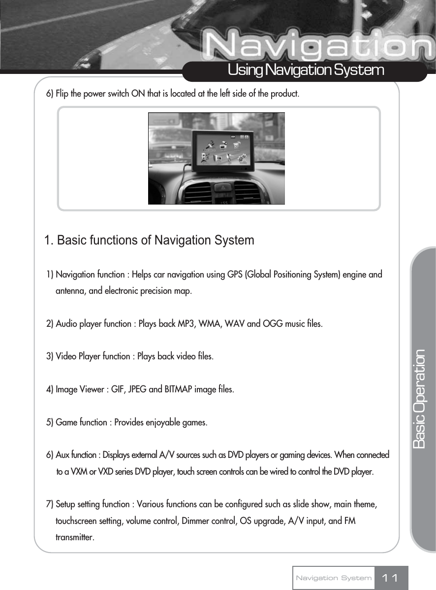 6) Flip the power switch ON that is located at the left side of the product.1. Basic functions of Navigation System1) Navigation function : Helps car navigation using GPS (Global Positioning System) engine and antenna, and electronic precision map.2) Audio player function : Plays back MP3, WMA, WAV and OGG music files.3) Video Player function : Plays back video files.4) Image Viewer : GIF, JPEG and BITMAP image files.5) Game function : Provides enjoyable games.6) Aux function : Displays external A/V sources such as DVD players or gaming devices. When connected to a VXM or VXD series DVD player, touch screen controls can be wired to control the DVD player.7) Setup setting function : Various functions can be configured such as slide show, main theme, touchscreen setting, volume control, Dimmer control, OS upgrade, A/V input, and FM transmitter.11Using Navigation SystemNavigation SystemBasic Operation