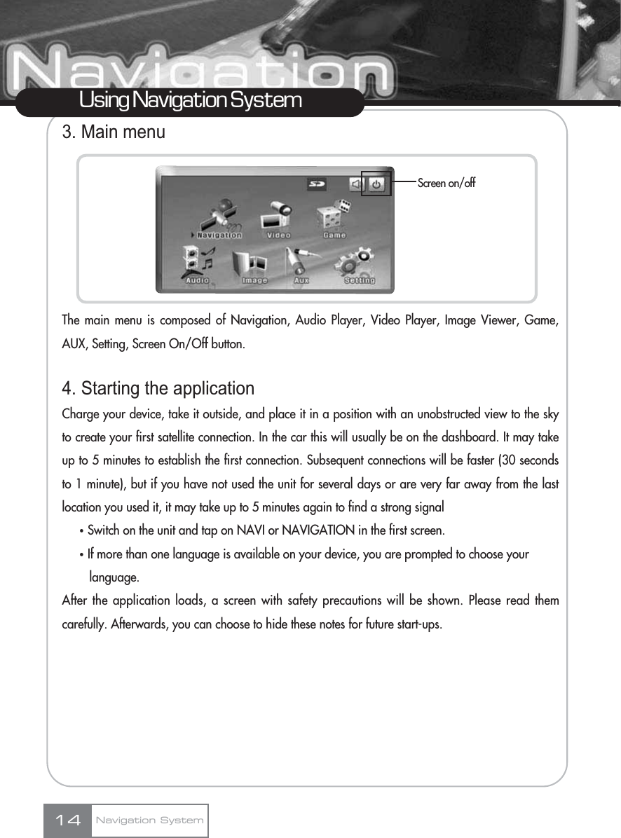 3. Main menuThe main menu is composed of Navigation, Audio Player, Video Player, Image Viewer, Game,AUX, Setting, Screen On/Off button.4. Starting the applicationCharge your device, take it outside, and place it in a position with an unobstructed view to the skyto create your first satellite connection. In the car this will usually be on the dashboard. It may takeup to 5 minutes to establish the first connection. Subsequent connections will be faster (30 secondsto 1 minute), but if you have not used the unit for several days or are very far away from the lastlocation you used it, it may take up to 5 minutes again to find a strong signalҟSwitch on the unit and tap on NAVI or NAVIGATION in the first screen.ҟIf more than one language is available on your device, you are prompted to choose your language.After the application loads, a screen with safety precautions will be shown. Please read themcarefully. Afterwards, you can choose to hide these notes for future start-ups.14Using Navigation SystemScreen on/offNavigation System