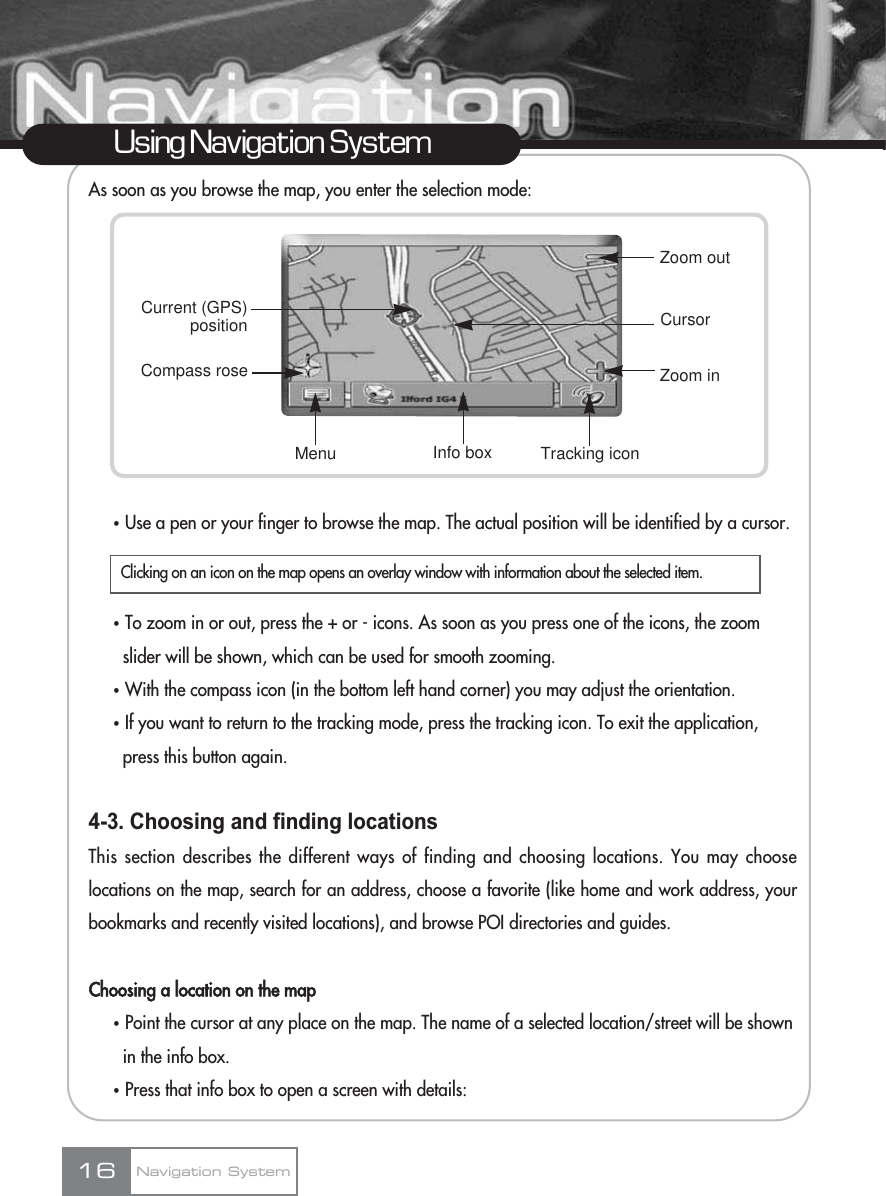 As soon as you browse the map, you enter the selection mode:ҟUse a pen or your finger to browse the map. The actual position will be identified by a cursor.ҟTo zoom in or out, press the + or - icons. As soon as you press one of the icons, the zoom slider will be shown, which can be used for smooth zooming.ҟWith the compass icon (in the bottom left hand corner) you may adjust the orientation.ҟIf you want to return to the tracking mode, press the tracking icon. To exit the application, press this button again.4-3. Choosing and finding locationsThis section describes the different ways of finding and choosing locations. You may chooselocations on the map, search for an address, choose a favorite (like home and work address, yourbookmarks and recently visited locations), and browse POI directories and guides.Choosing a location on the mapҟPoint the cursor at any place on the map. The name of a selected location/street will be shown in the info box.ҟPress that info box to open a screen with details:16Using Navigation SystemNavigation SystemClicking on an icon on the map opens an overlay window with information about the selected item.Zoom inCurrent (GPS)positionCompass roseMenu Info box Tracking iconCursorZoom out