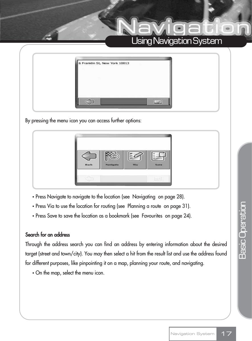 By pressing the menu icon you can access further options:ҟPress Navigate to navigate to the location (see  Navigating  on page 28).ҟPress Via to use the location for routing (see  Planning a route  on page 31).ҟPress Save to save the location as a bookmark (see  Favourites  on page 24).Search for an addressThrough the address search you can find an address by entering information about the desiredtarget (street and town/city). You may then select a hit from the result list and use the address foundfor different purposes, like pinpointing it on a map, planning your route, and navigating. ҟOn the map, select the menu icon.17Using Navigation SystemNavigation SystemBasic Operation