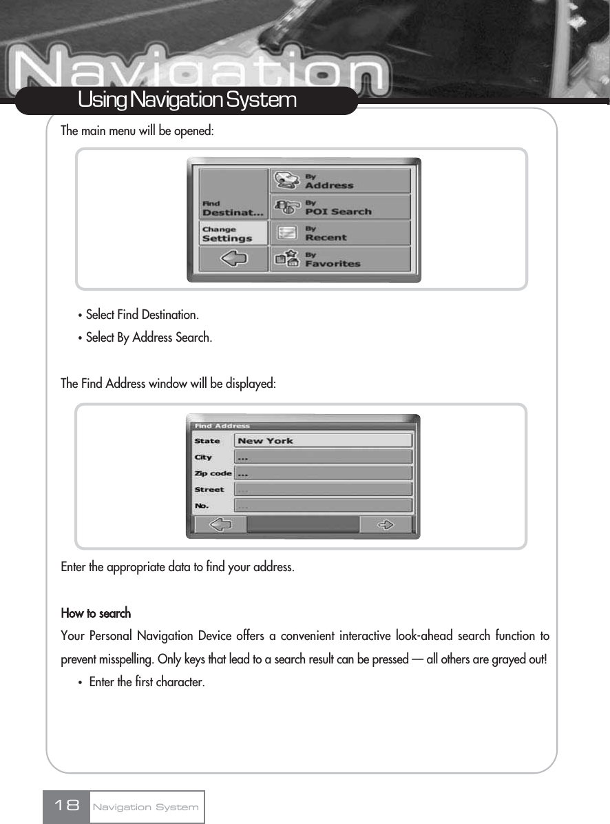 The main menu will be opened:ҟSelect Find Destination.ҟSelect By Address Search.The Find Address window will be displayed:Enter the appropriate data to find your address.How to searchYour Personal Navigation Device offers a convenient interactive look-ahead search function toprevent misspelling. Only keys that lead to a search result can be pressed — all others are grayed out!ҟEnter the first character. 18Using Navigation SystemNavigation System