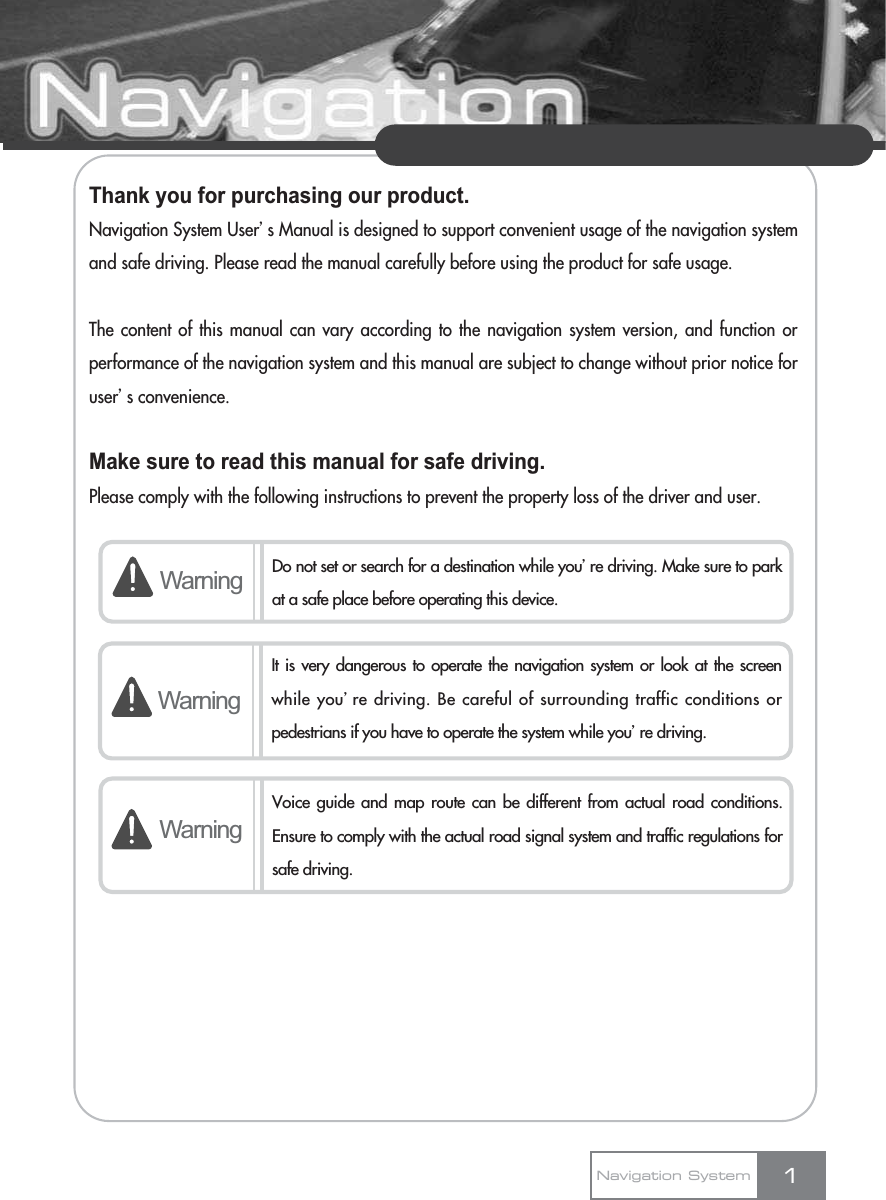 Thank you for purchasing our product.Navigation System Userœs Manual is designed to support convenient usage of the navigation systemand safe driving. Please read the manual carefully before using the product for safe usage.The content of this manual can vary according to the navigation system version, and function orperformance of the navigation system and this manual are subject to change without prior notice foruserœs convenience.Make sure to read this manual for safe driving.Please comply with the following instructions to prevent the property loss of the driver and user.1Warning Do not set or search for a destination while youœre driving. Make sure to parkat a safe place before operating this device.WarningWarningVoice guide and map route can be different from actual road conditions.Ensure to comply with the actual road signal system and traffic regulations forsafe driving.Navigation SystemIt is very dangerous to operate the navigation system or look at the screenwhile youœre driving. Be careful of surrounding traffic conditions orpedestrians if you have to operate the system while youœre driving.