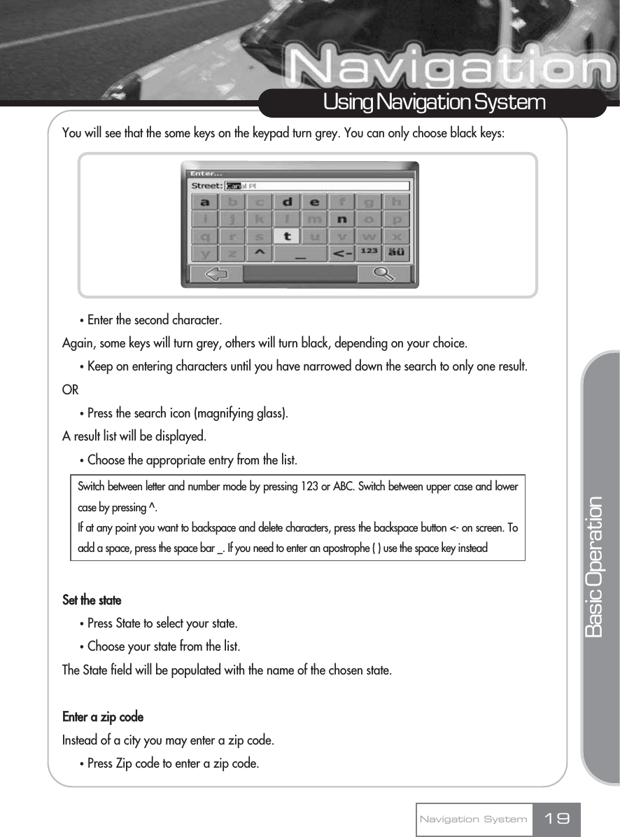 You will see that the some keys on the keypad turn grey. You can only choose black keys:ҟEnter the second character.Again, some keys will turn grey, others will turn black, depending on your choice.ҟKeep on entering characters until you have narrowed down the search to only one result.ORҟPress the search icon (magnifying glass). A result list will be displayed.ҟChoose the appropriate entry from the list.Set the stateҟPress State to select your state.ҟChoose your state from the list.The State field will be populated with the name of the chosen state.Enter a zip codeInstead of a city you may enter a zip code.ҟPress Zip code to enter a zip code.19Using Navigation SystemNavigation SystemBasic OperationSwitch between letter and number mode by pressing 123 or ABC. Switch between upper case and lowercase by pressing ^.If at any point you want to backspace and delete characters, press the backspace button &lt;- on screen. Toadd a space, press the space bar _. If you need to enter an apostrophe ( ) use the space key instead